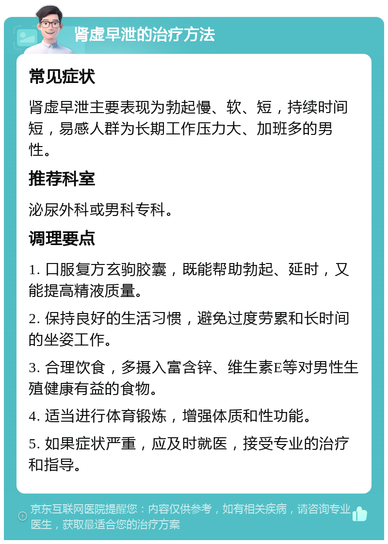 肾虚早泄的治疗方法 常见症状 肾虚早泄主要表现为勃起慢、软、短，持续时间短，易感人群为长期工作压力大、加班多的男性。 推荐科室 泌尿外科或男科专科。 调理要点 1. 口服复方玄驹胶囊，既能帮助勃起、延时，又能提高精液质量。 2. 保持良好的生活习惯，避免过度劳累和长时间的坐姿工作。 3. 合理饮食，多摄入富含锌、维生素E等对男性生殖健康有益的食物。 4. 适当进行体育锻炼，增强体质和性功能。 5. 如果症状严重，应及时就医，接受专业的治疗和指导。