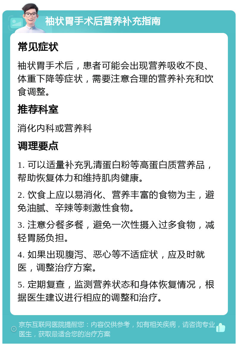 袖状胃手术后营养补充指南 常见症状 袖状胃手术后，患者可能会出现营养吸收不良、体重下降等症状，需要注意合理的营养补充和饮食调整。 推荐科室 消化内科或营养科 调理要点 1. 可以适量补充乳清蛋白粉等高蛋白质营养品，帮助恢复体力和维持肌肉健康。 2. 饮食上应以易消化、营养丰富的食物为主，避免油腻、辛辣等刺激性食物。 3. 注意分餐多餐，避免一次性摄入过多食物，减轻胃肠负担。 4. 如果出现腹泻、恶心等不适症状，应及时就医，调整治疗方案。 5. 定期复查，监测营养状态和身体恢复情况，根据医生建议进行相应的调整和治疗。