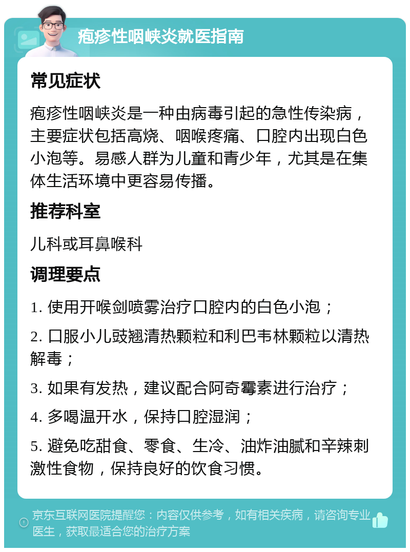 疱疹性咽峡炎就医指南 常见症状 疱疹性咽峡炎是一种由病毒引起的急性传染病，主要症状包括高烧、咽喉疼痛、口腔内出现白色小泡等。易感人群为儿童和青少年，尤其是在集体生活环境中更容易传播。 推荐科室 儿科或耳鼻喉科 调理要点 1. 使用开喉剑喷雾治疗口腔内的白色小泡； 2. 口服小儿豉翘清热颗粒和利巴韦林颗粒以清热解毒； 3. 如果有发热，建议配合阿奇霉素进行治疗； 4. 多喝温开水，保持口腔湿润； 5. 避免吃甜食、零食、生冷、油炸油腻和辛辣刺激性食物，保持良好的饮食习惯。