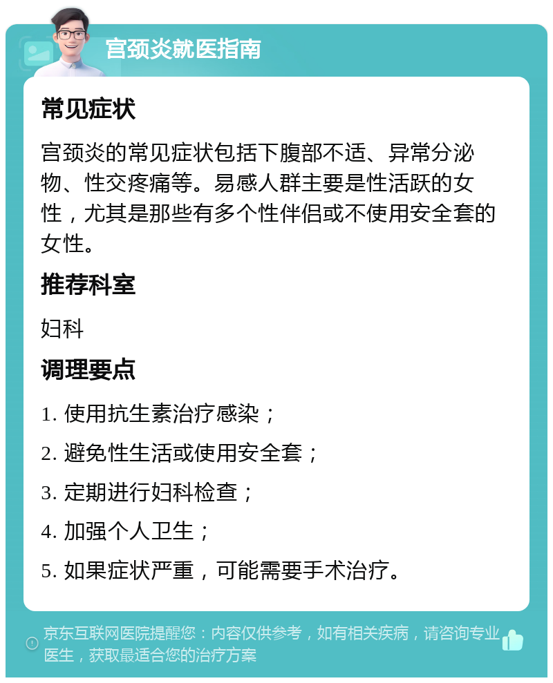 宫颈炎就医指南 常见症状 宫颈炎的常见症状包括下腹部不适、异常分泌物、性交疼痛等。易感人群主要是性活跃的女性，尤其是那些有多个性伴侣或不使用安全套的女性。 推荐科室 妇科 调理要点 1. 使用抗生素治疗感染； 2. 避免性生活或使用安全套； 3. 定期进行妇科检查； 4. 加强个人卫生； 5. 如果症状严重，可能需要手术治疗。