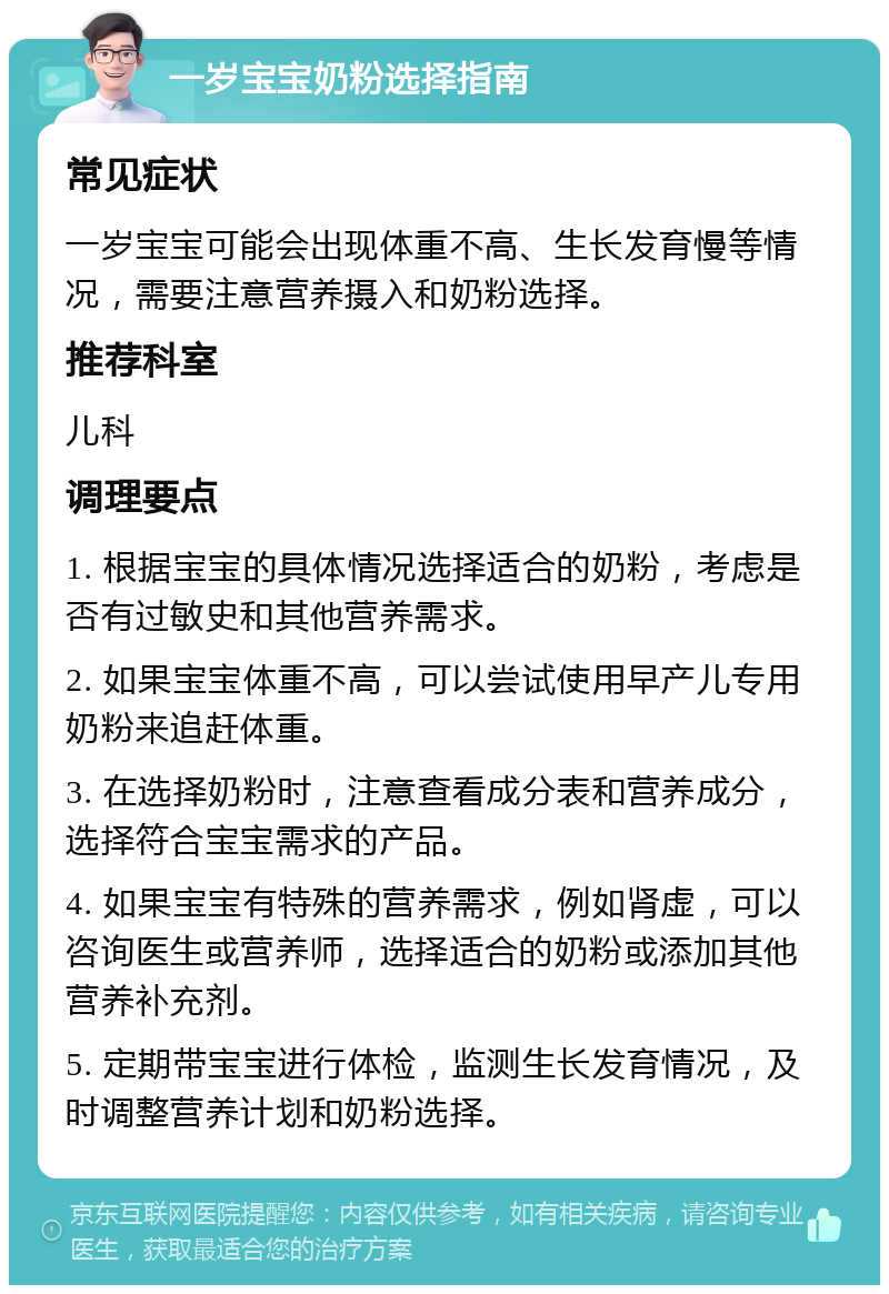 一岁宝宝奶粉选择指南 常见症状 一岁宝宝可能会出现体重不高、生长发育慢等情况，需要注意营养摄入和奶粉选择。 推荐科室 儿科 调理要点 1. 根据宝宝的具体情况选择适合的奶粉，考虑是否有过敏史和其他营养需求。 2. 如果宝宝体重不高，可以尝试使用早产儿专用奶粉来追赶体重。 3. 在选择奶粉时，注意查看成分表和营养成分，选择符合宝宝需求的产品。 4. 如果宝宝有特殊的营养需求，例如肾虚，可以咨询医生或营养师，选择适合的奶粉或添加其他营养补充剂。 5. 定期带宝宝进行体检，监测生长发育情况，及时调整营养计划和奶粉选择。