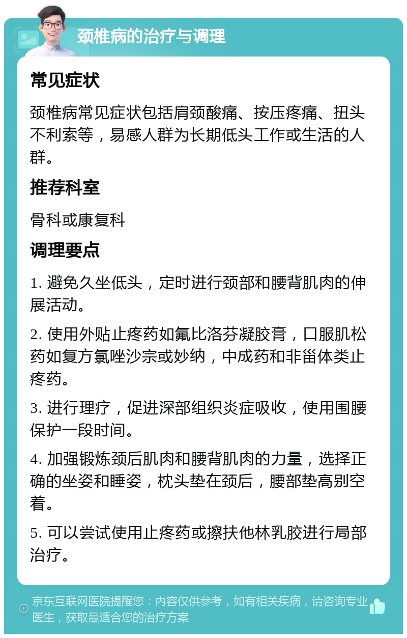 颈椎病的治疗与调理 常见症状 颈椎病常见症状包括肩颈酸痛、按压疼痛、扭头不利索等，易感人群为长期低头工作或生活的人群。 推荐科室 骨科或康复科 调理要点 1. 避免久坐低头，定时进行颈部和腰背肌肉的伸展活动。 2. 使用外贴止疼药如氟比洛芬凝胶膏，口服肌松药如复方氯唑沙宗或妙纳，中成药和非甾体类止疼药。 3. 进行理疗，促进深部组织炎症吸收，使用围腰保护一段时间。 4. 加强锻炼颈后肌肉和腰背肌肉的力量，选择正确的坐姿和睡姿，枕头垫在颈后，腰部垫高别空着。 5. 可以尝试使用止疼药或擦扶他林乳胶进行局部治疗。