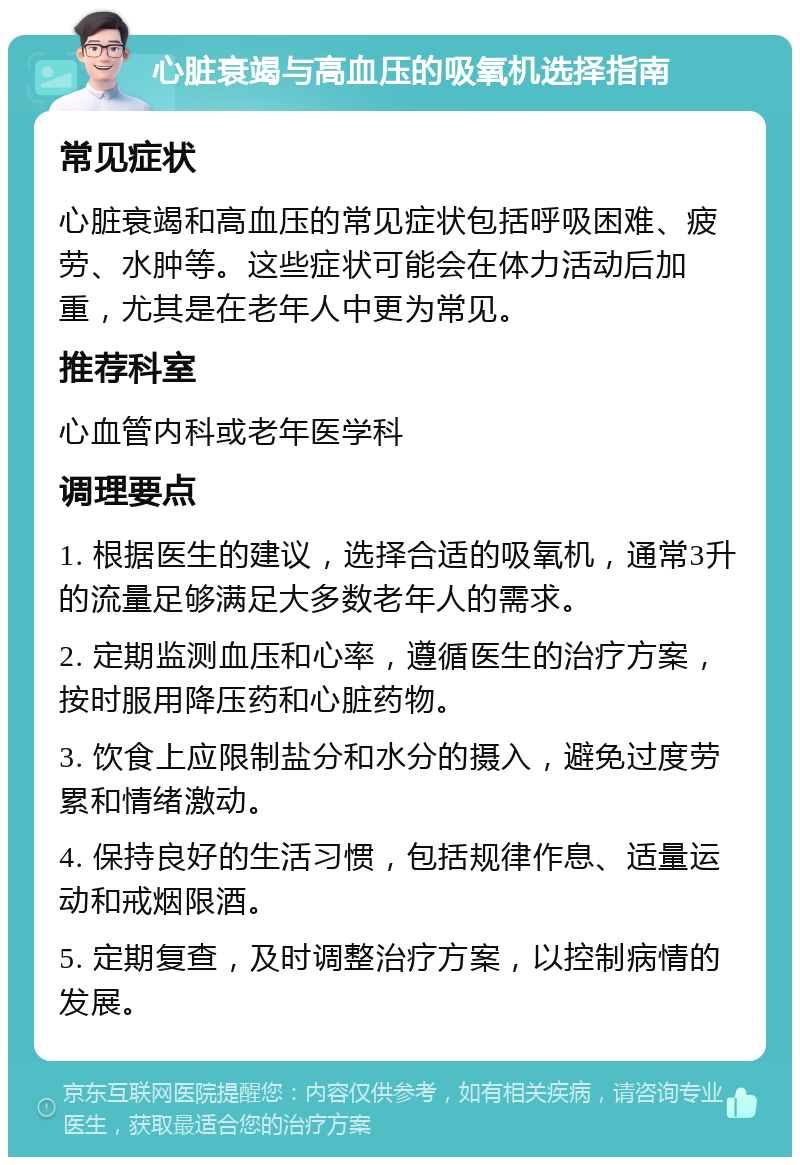 心脏衰竭与高血压的吸氧机选择指南 常见症状 心脏衰竭和高血压的常见症状包括呼吸困难、疲劳、水肿等。这些症状可能会在体力活动后加重，尤其是在老年人中更为常见。 推荐科室 心血管内科或老年医学科 调理要点 1. 根据医生的建议，选择合适的吸氧机，通常3升的流量足够满足大多数老年人的需求。 2. 定期监测血压和心率，遵循医生的治疗方案，按时服用降压药和心脏药物。 3. 饮食上应限制盐分和水分的摄入，避免过度劳累和情绪激动。 4. 保持良好的生活习惯，包括规律作息、适量运动和戒烟限酒。 5. 定期复查，及时调整治疗方案，以控制病情的发展。