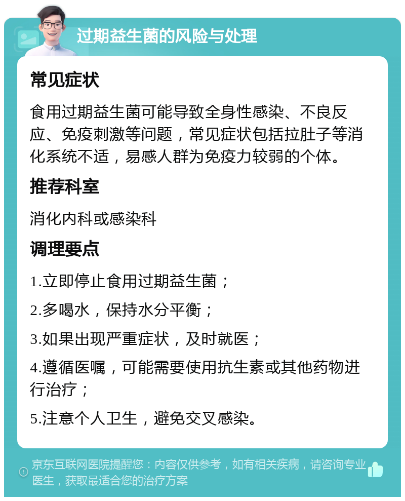 过期益生菌的风险与处理 常见症状 食用过期益生菌可能导致全身性感染、不良反应、免疫刺激等问题，常见症状包括拉肚子等消化系统不适，易感人群为免疫力较弱的个体。 推荐科室 消化内科或感染科 调理要点 1.立即停止食用过期益生菌； 2.多喝水，保持水分平衡； 3.如果出现严重症状，及时就医； 4.遵循医嘱，可能需要使用抗生素或其他药物进行治疗； 5.注意个人卫生，避免交叉感染。