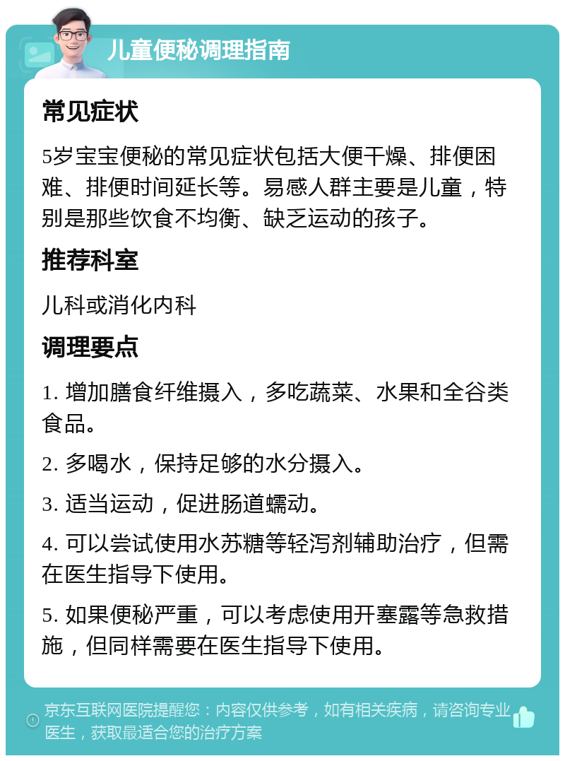 儿童便秘调理指南 常见症状 5岁宝宝便秘的常见症状包括大便干燥、排便困难、排便时间延长等。易感人群主要是儿童，特别是那些饮食不均衡、缺乏运动的孩子。 推荐科室 儿科或消化内科 调理要点 1. 增加膳食纤维摄入，多吃蔬菜、水果和全谷类食品。 2. 多喝水，保持足够的水分摄入。 3. 适当运动，促进肠道蠕动。 4. 可以尝试使用水苏糖等轻泻剂辅助治疗，但需在医生指导下使用。 5. 如果便秘严重，可以考虑使用开塞露等急救措施，但同样需要在医生指导下使用。