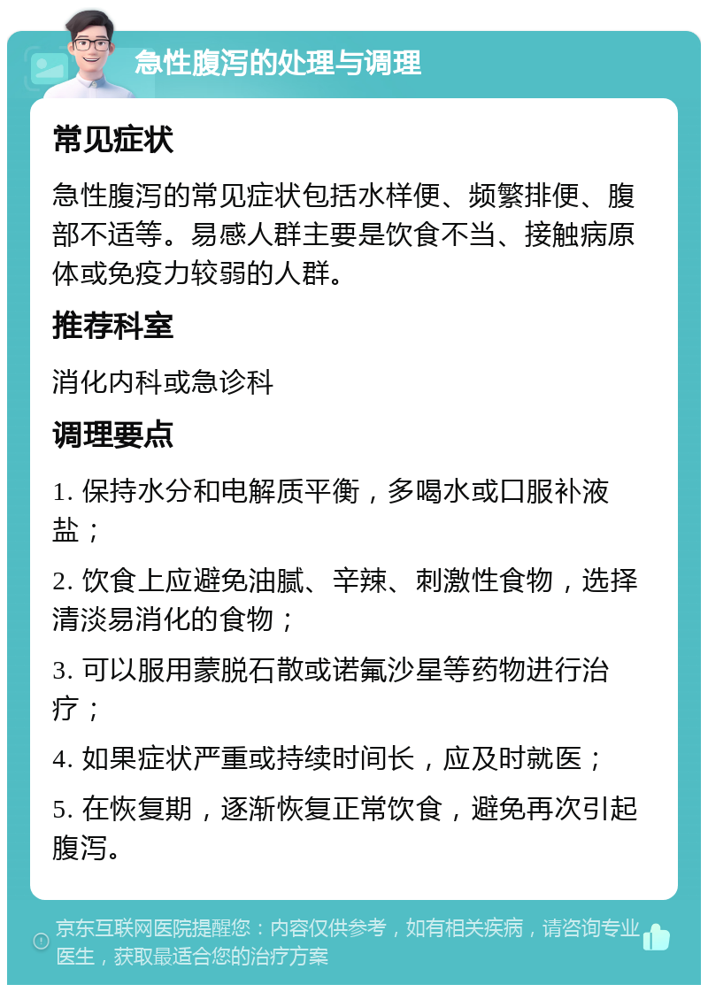 急性腹泻的处理与调理 常见症状 急性腹泻的常见症状包括水样便、频繁排便、腹部不适等。易感人群主要是饮食不当、接触病原体或免疫力较弱的人群。 推荐科室 消化内科或急诊科 调理要点 1. 保持水分和电解质平衡，多喝水或口服补液盐； 2. 饮食上应避免油腻、辛辣、刺激性食物，选择清淡易消化的食物； 3. 可以服用蒙脱石散或诺氟沙星等药物进行治疗； 4. 如果症状严重或持续时间长，应及时就医； 5. 在恢复期，逐渐恢复正常饮食，避免再次引起腹泻。