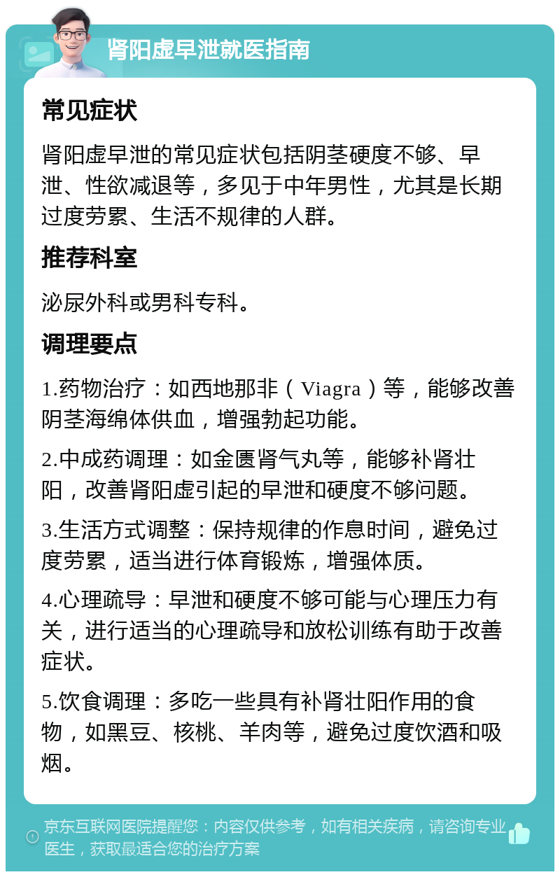 肾阳虚早泄就医指南 常见症状 肾阳虚早泄的常见症状包括阴茎硬度不够、早泄、性欲减退等，多见于中年男性，尤其是长期过度劳累、生活不规律的人群。 推荐科室 泌尿外科或男科专科。 调理要点 1.药物治疗：如西地那非（Viagra）等，能够改善阴茎海绵体供血，增强勃起功能。 2.中成药调理：如金匮肾气丸等，能够补肾壮阳，改善肾阳虚引起的早泄和硬度不够问题。 3.生活方式调整：保持规律的作息时间，避免过度劳累，适当进行体育锻炼，增强体质。 4.心理疏导：早泄和硬度不够可能与心理压力有关，进行适当的心理疏导和放松训练有助于改善症状。 5.饮食调理：多吃一些具有补肾壮阳作用的食物，如黑豆、核桃、羊肉等，避免过度饮酒和吸烟。