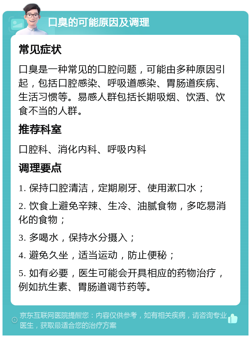 口臭的可能原因及调理 常见症状 口臭是一种常见的口腔问题，可能由多种原因引起，包括口腔感染、呼吸道感染、胃肠道疾病、生活习惯等。易感人群包括长期吸烟、饮酒、饮食不当的人群。 推荐科室 口腔科、消化内科、呼吸内科 调理要点 1. 保持口腔清洁，定期刷牙、使用漱口水； 2. 饮食上避免辛辣、生冷、油腻食物，多吃易消化的食物； 3. 多喝水，保持水分摄入； 4. 避免久坐，适当运动，防止便秘； 5. 如有必要，医生可能会开具相应的药物治疗，例如抗生素、胃肠道调节药等。