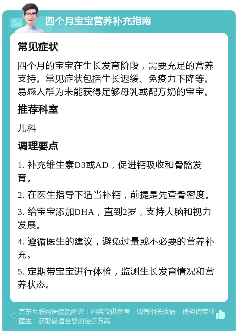 四个月宝宝营养补充指南 常见症状 四个月的宝宝在生长发育阶段，需要充足的营养支持。常见症状包括生长迟缓、免疫力下降等。易感人群为未能获得足够母乳或配方奶的宝宝。 推荐科室 儿科 调理要点 1. 补充维生素D3或AD，促进钙吸收和骨骼发育。 2. 在医生指导下适当补钙，前提是先查骨密度。 3. 给宝宝添加DHA，直到2岁，支持大脑和视力发展。 4. 遵循医生的建议，避免过量或不必要的营养补充。 5. 定期带宝宝进行体检，监测生长发育情况和营养状态。