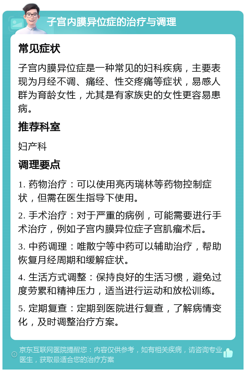 子宫内膜异位症的治疗与调理 常见症状 子宫内膜异位症是一种常见的妇科疾病，主要表现为月经不调、痛经、性交疼痛等症状，易感人群为育龄女性，尤其是有家族史的女性更容易患病。 推荐科室 妇产科 调理要点 1. 药物治疗：可以使用亮丙瑞林等药物控制症状，但需在医生指导下使用。 2. 手术治疗：对于严重的病例，可能需要进行手术治疗，例如子宫内膜异位症子宫肌瘤术后。 3. 中药调理：唯散宁等中药可以辅助治疗，帮助恢复月经周期和缓解症状。 4. 生活方式调整：保持良好的生活习惯，避免过度劳累和精神压力，适当进行运动和放松训练。 5. 定期复查：定期到医院进行复查，了解病情变化，及时调整治疗方案。