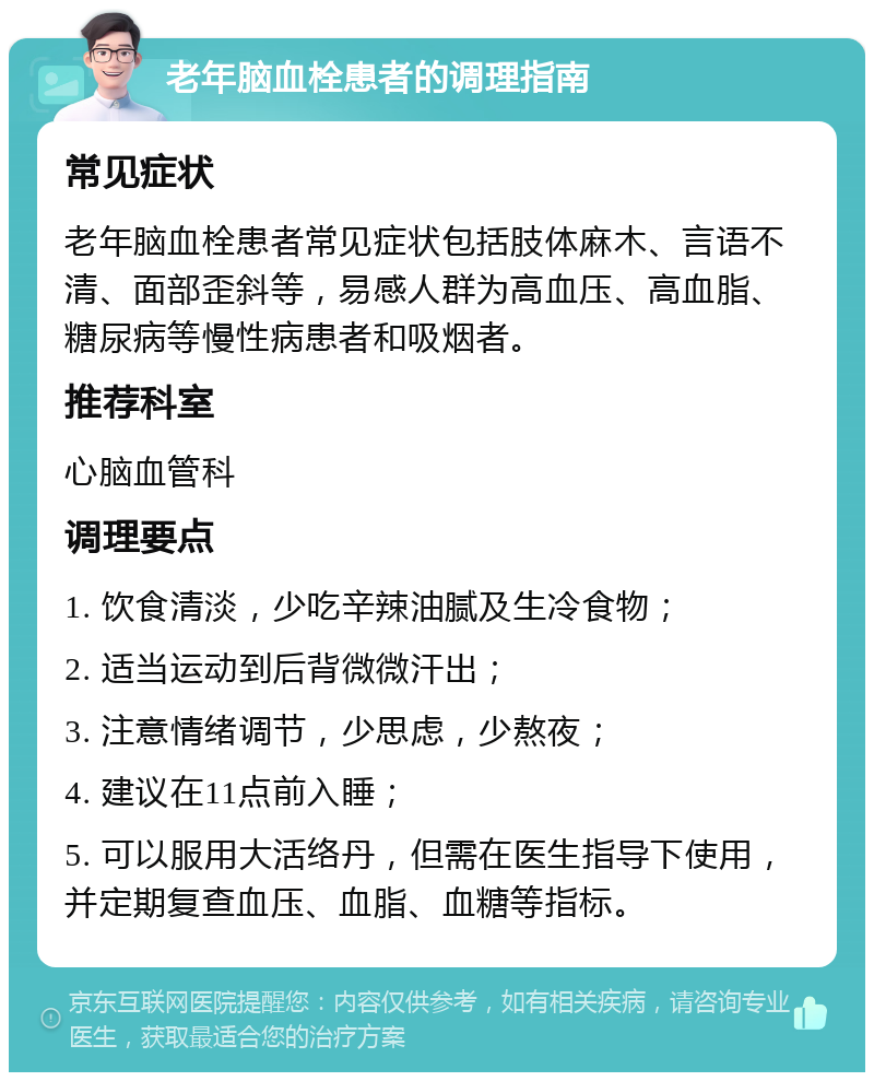 老年脑血栓患者的调理指南 常见症状 老年脑血栓患者常见症状包括肢体麻木、言语不清、面部歪斜等，易感人群为高血压、高血脂、糖尿病等慢性病患者和吸烟者。 推荐科室 心脑血管科 调理要点 1. 饮食清淡，少吃辛辣油腻及生冷食物； 2. 适当运动到后背微微汗出； 3. 注意情绪调节，少思虑，少熬夜； 4. 建议在11点前入睡； 5. 可以服用大活络丹，但需在医生指导下使用，并定期复查血压、血脂、血糖等指标。