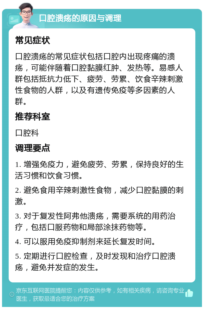 口腔溃疡的原因与调理 常见症状 口腔溃疡的常见症状包括口腔内出现疼痛的溃疡，可能伴随着口腔黏膜红肿、发热等。易感人群包括抵抗力低下、疲劳、劳累、饮食辛辣刺激性食物的人群，以及有遗传免疫等多因素的人群。 推荐科室 口腔科 调理要点 1. 增强免疫力，避免疲劳、劳累，保持良好的生活习惯和饮食习惯。 2. 避免食用辛辣刺激性食物，减少口腔黏膜的刺激。 3. 对于复发性阿弗他溃疡，需要系统的用药治疗，包括口服药物和局部涂抹药物等。 4. 可以服用免疫抑制剂来延长复发时间。 5. 定期进行口腔检查，及时发现和治疗口腔溃疡，避免并发症的发生。