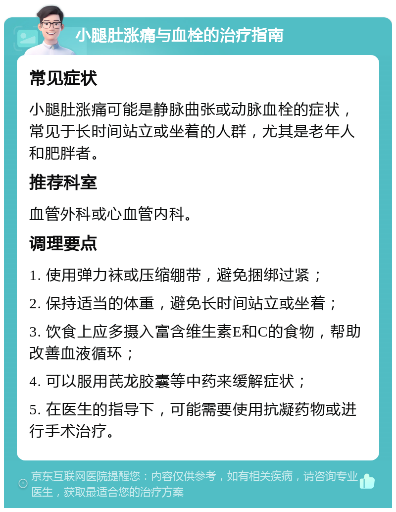 小腿肚涨痛与血栓的治疗指南 常见症状 小腿肚涨痛可能是静脉曲张或动脉血栓的症状，常见于长时间站立或坐着的人群，尤其是老年人和肥胖者。 推荐科室 血管外科或心血管内科。 调理要点 1. 使用弹力袜或压缩绷带，避免捆绑过紧； 2. 保持适当的体重，避免长时间站立或坐着； 3. 饮食上应多摄入富含维生素E和C的食物，帮助改善血液循环； 4. 可以服用芪龙胶囊等中药来缓解症状； 5. 在医生的指导下，可能需要使用抗凝药物或进行手术治疗。