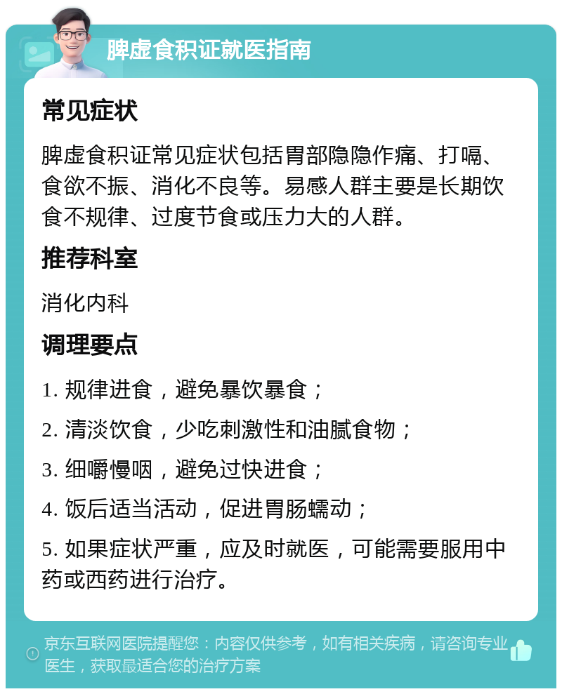 脾虚食积证就医指南 常见症状 脾虚食积证常见症状包括胃部隐隐作痛、打嗝、食欲不振、消化不良等。易感人群主要是长期饮食不规律、过度节食或压力大的人群。 推荐科室 消化内科 调理要点 1. 规律进食，避免暴饮暴食； 2. 清淡饮食，少吃刺激性和油腻食物； 3. 细嚼慢咽，避免过快进食； 4. 饭后适当活动，促进胃肠蠕动； 5. 如果症状严重，应及时就医，可能需要服用中药或西药进行治疗。