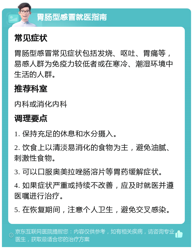 胃肠型感冒就医指南 常见症状 胃肠型感冒常见症状包括发烧、呕吐、胃痛等，易感人群为免疫力较低者或在寒冷、潮湿环境中生活的人群。 推荐科室 内科或消化内科 调理要点 1. 保持充足的休息和水分摄入。 2. 饮食上以清淡易消化的食物为主，避免油腻、刺激性食物。 3. 可以口服奥美拉唑肠溶片等胃药缓解症状。 4. 如果症状严重或持续不改善，应及时就医并遵医嘱进行治疗。 5. 在恢复期间，注意个人卫生，避免交叉感染。