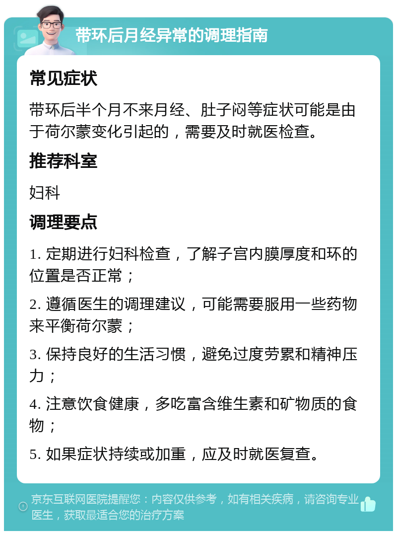 带环后月经异常的调理指南 常见症状 带环后半个月不来月经、肚子闷等症状可能是由于荷尔蒙变化引起的，需要及时就医检查。 推荐科室 妇科 调理要点 1. 定期进行妇科检查，了解子宫内膜厚度和环的位置是否正常； 2. 遵循医生的调理建议，可能需要服用一些药物来平衡荷尔蒙； 3. 保持良好的生活习惯，避免过度劳累和精神压力； 4. 注意饮食健康，多吃富含维生素和矿物质的食物； 5. 如果症状持续或加重，应及时就医复查。