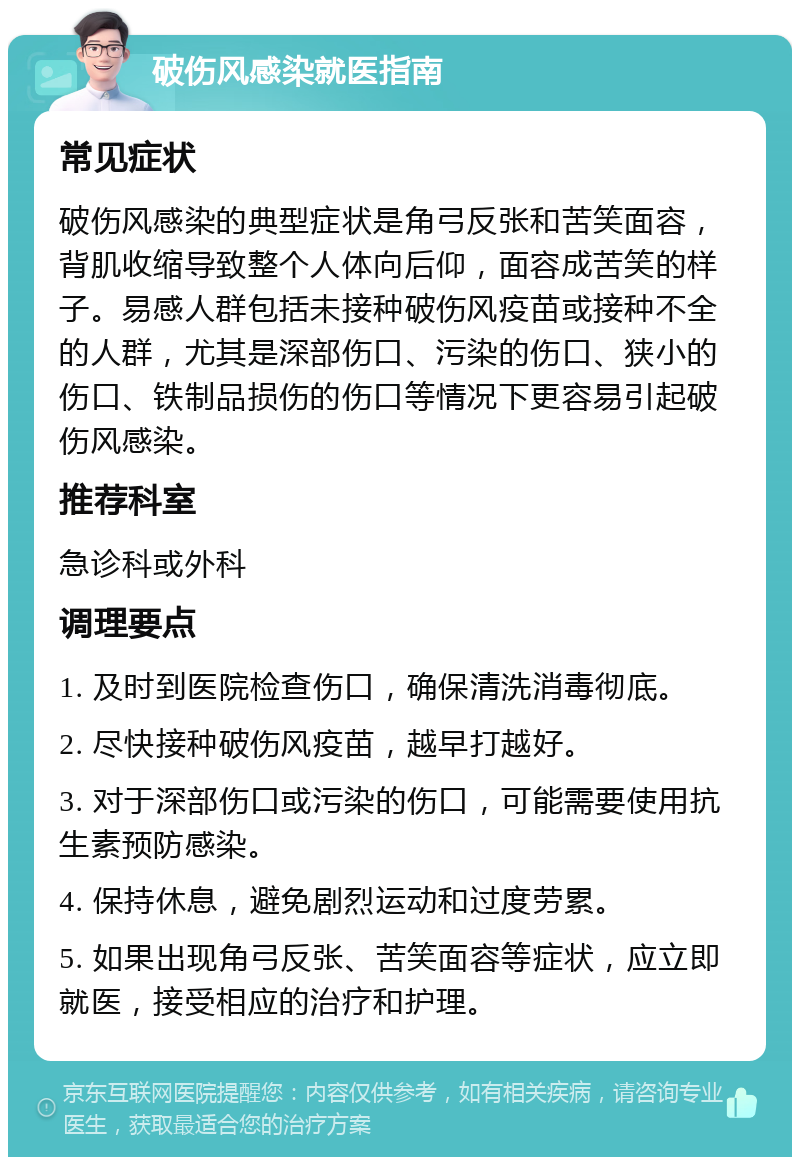 破伤风感染就医指南 常见症状 破伤风感染的典型症状是角弓反张和苦笑面容，背肌收缩导致整个人体向后仰，面容成苦笑的样子。易感人群包括未接种破伤风疫苗或接种不全的人群，尤其是深部伤口、污染的伤口、狭小的伤口、铁制品损伤的伤口等情况下更容易引起破伤风感染。 推荐科室 急诊科或外科 调理要点 1. 及时到医院检查伤口，确保清洗消毒彻底。 2. 尽快接种破伤风疫苗，越早打越好。 3. 对于深部伤口或污染的伤口，可能需要使用抗生素预防感染。 4. 保持休息，避免剧烈运动和过度劳累。 5. 如果出现角弓反张、苦笑面容等症状，应立即就医，接受相应的治疗和护理。