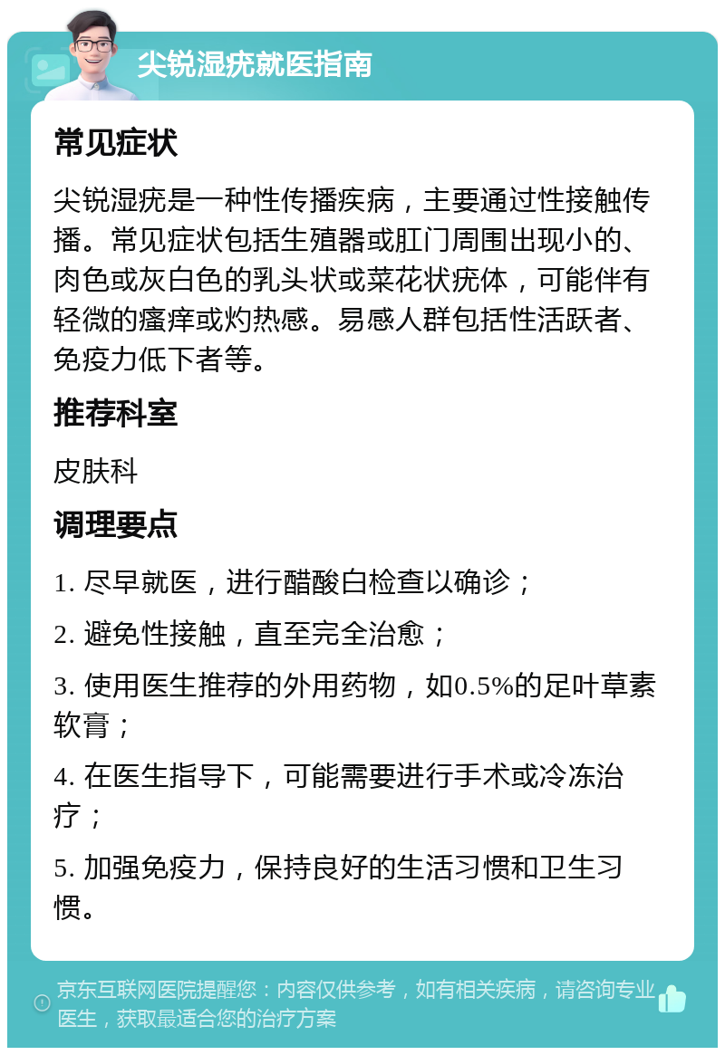 尖锐湿疣就医指南 常见症状 尖锐湿疣是一种性传播疾病，主要通过性接触传播。常见症状包括生殖器或肛门周围出现小的、肉色或灰白色的乳头状或菜花状疣体，可能伴有轻微的瘙痒或灼热感。易感人群包括性活跃者、免疫力低下者等。 推荐科室 皮肤科 调理要点 1. 尽早就医，进行醋酸白检查以确诊； 2. 避免性接触，直至完全治愈； 3. 使用医生推荐的外用药物，如0.5%的足叶草素软膏； 4. 在医生指导下，可能需要进行手术或冷冻治疗； 5. 加强免疫力，保持良好的生活习惯和卫生习惯。