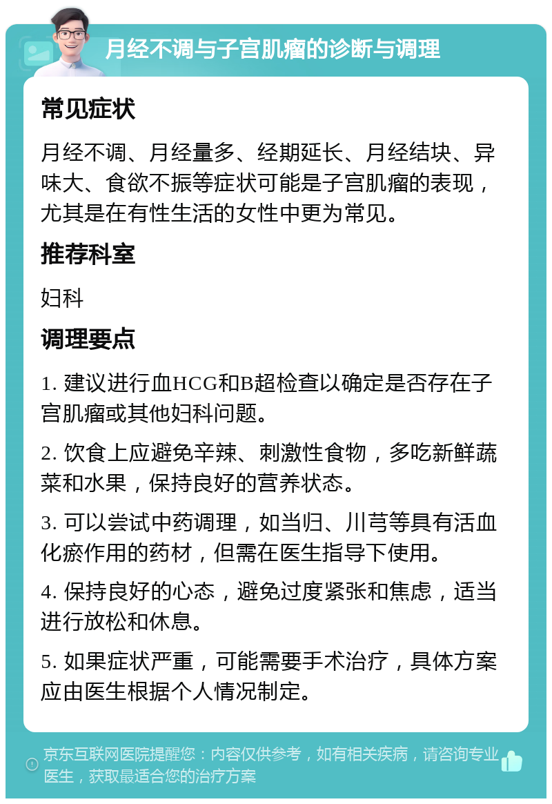 月经不调与子宫肌瘤的诊断与调理 常见症状 月经不调、月经量多、经期延长、月经结块、异味大、食欲不振等症状可能是子宫肌瘤的表现，尤其是在有性生活的女性中更为常见。 推荐科室 妇科 调理要点 1. 建议进行血HCG和B超检查以确定是否存在子宫肌瘤或其他妇科问题。 2. 饮食上应避免辛辣、刺激性食物，多吃新鲜蔬菜和水果，保持良好的营养状态。 3. 可以尝试中药调理，如当归、川芎等具有活血化瘀作用的药材，但需在医生指导下使用。 4. 保持良好的心态，避免过度紧张和焦虑，适当进行放松和休息。 5. 如果症状严重，可能需要手术治疗，具体方案应由医生根据个人情况制定。