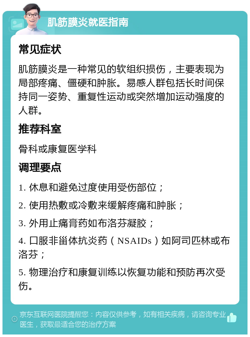 肌筋膜炎就医指南 常见症状 肌筋膜炎是一种常见的软组织损伤，主要表现为局部疼痛、僵硬和肿胀。易感人群包括长时间保持同一姿势、重复性运动或突然增加运动强度的人群。 推荐科室 骨科或康复医学科 调理要点 1. 休息和避免过度使用受伤部位； 2. 使用热敷或冷敷来缓解疼痛和肿胀； 3. 外用止痛膏药如布洛芬凝胶； 4. 口服非甾体抗炎药（NSAIDs）如阿司匹林或布洛芬； 5. 物理治疗和康复训练以恢复功能和预防再次受伤。