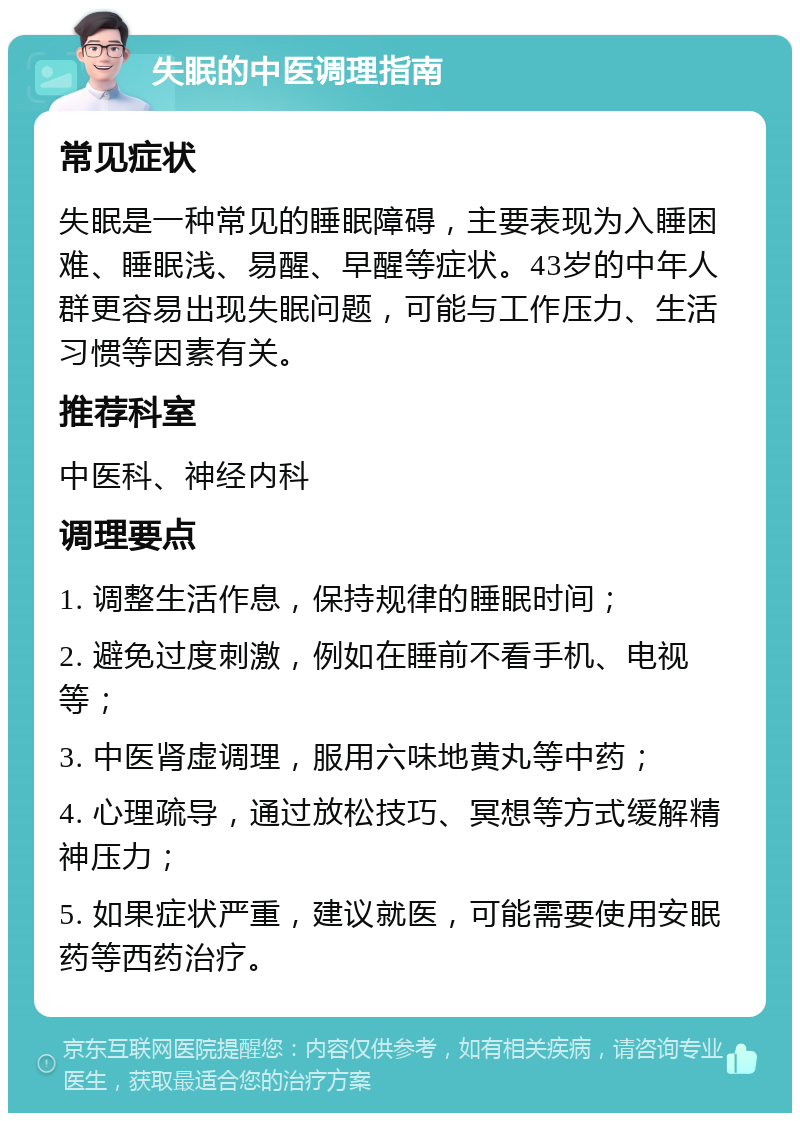 失眠的中医调理指南 常见症状 失眠是一种常见的睡眠障碍，主要表现为入睡困难、睡眠浅、易醒、早醒等症状。43岁的中年人群更容易出现失眠问题，可能与工作压力、生活习惯等因素有关。 推荐科室 中医科、神经内科 调理要点 1. 调整生活作息，保持规律的睡眠时间； 2. 避免过度刺激，例如在睡前不看手机、电视等； 3. 中医肾虚调理，服用六味地黄丸等中药； 4. 心理疏导，通过放松技巧、冥想等方式缓解精神压力； 5. 如果症状严重，建议就医，可能需要使用安眠药等西药治疗。