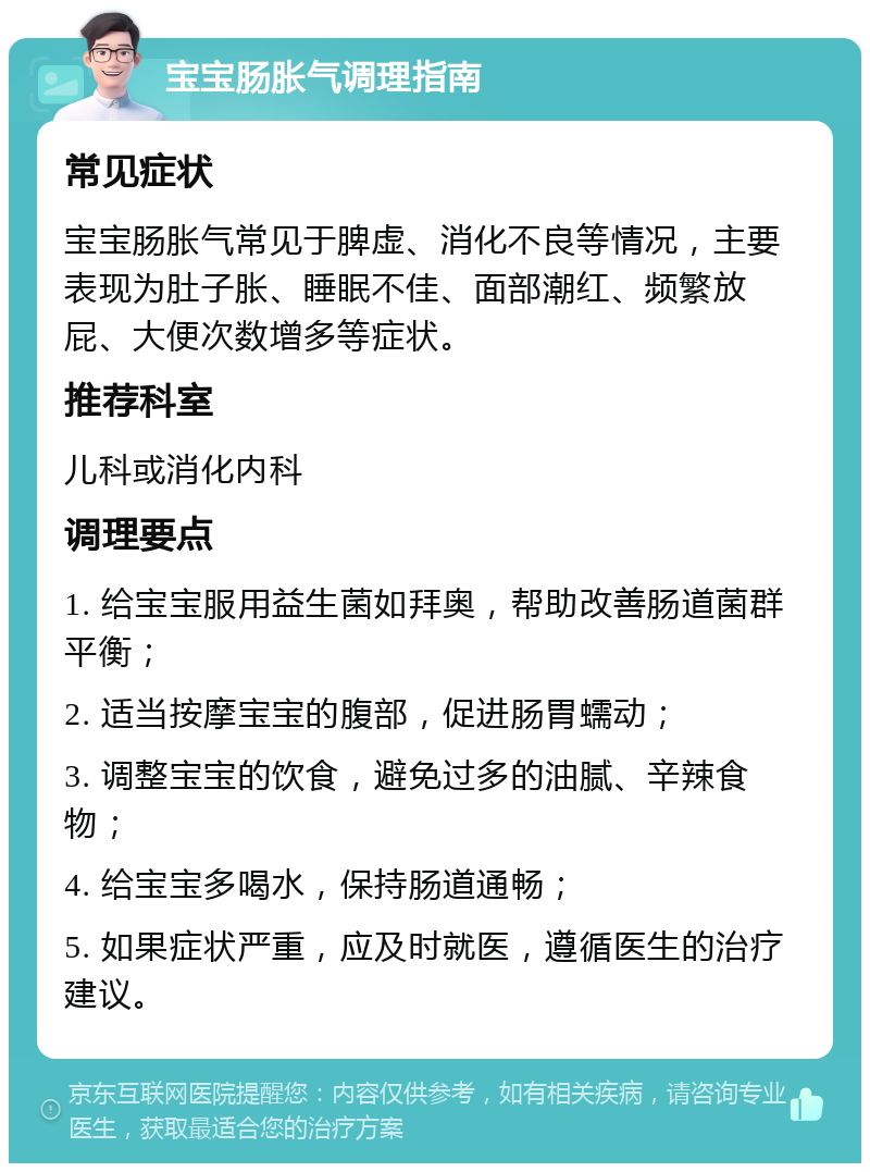 宝宝肠胀气调理指南 常见症状 宝宝肠胀气常见于脾虚、消化不良等情况，主要表现为肚子胀、睡眠不佳、面部潮红、频繁放屁、大便次数增多等症状。 推荐科室 儿科或消化内科 调理要点 1. 给宝宝服用益生菌如拜奥，帮助改善肠道菌群平衡； 2. 适当按摩宝宝的腹部，促进肠胃蠕动； 3. 调整宝宝的饮食，避免过多的油腻、辛辣食物； 4. 给宝宝多喝水，保持肠道通畅； 5. 如果症状严重，应及时就医，遵循医生的治疗建议。