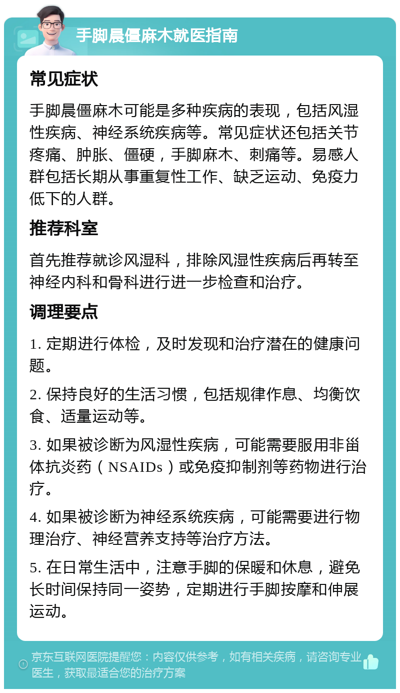 手脚晨僵麻木就医指南 常见症状 手脚晨僵麻木可能是多种疾病的表现，包括风湿性疾病、神经系统疾病等。常见症状还包括关节疼痛、肿胀、僵硬，手脚麻木、刺痛等。易感人群包括长期从事重复性工作、缺乏运动、免疫力低下的人群。 推荐科室 首先推荐就诊风湿科，排除风湿性疾病后再转至神经内科和骨科进行进一步检查和治疗。 调理要点 1. 定期进行体检，及时发现和治疗潜在的健康问题。 2. 保持良好的生活习惯，包括规律作息、均衡饮食、适量运动等。 3. 如果被诊断为风湿性疾病，可能需要服用非甾体抗炎药（NSAIDs）或免疫抑制剂等药物进行治疗。 4. 如果被诊断为神经系统疾病，可能需要进行物理治疗、神经营养支持等治疗方法。 5. 在日常生活中，注意手脚的保暖和休息，避免长时间保持同一姿势，定期进行手脚按摩和伸展运动。