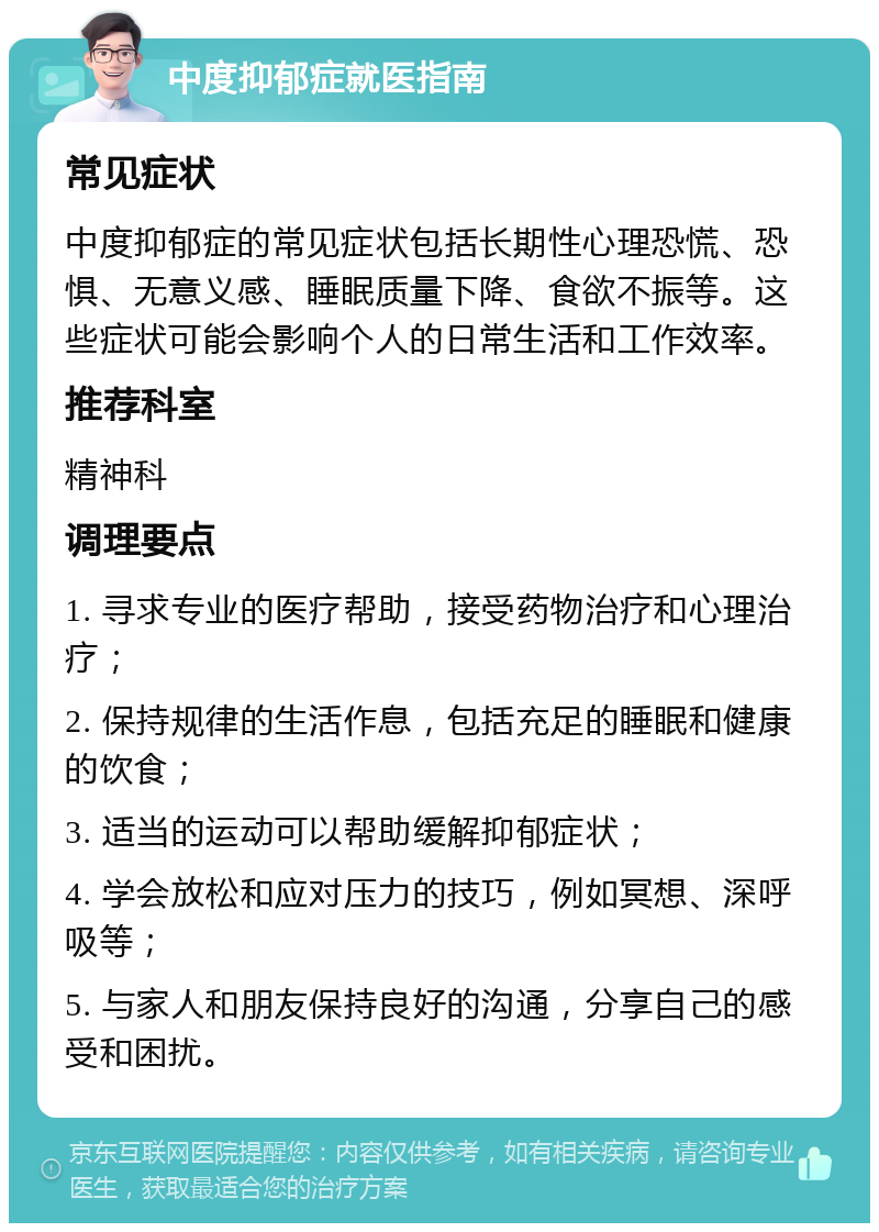 中度抑郁症就医指南 常见症状 中度抑郁症的常见症状包括长期性心理恐慌、恐惧、无意义感、睡眠质量下降、食欲不振等。这些症状可能会影响个人的日常生活和工作效率。 推荐科室 精神科 调理要点 1. 寻求专业的医疗帮助，接受药物治疗和心理治疗； 2. 保持规律的生活作息，包括充足的睡眠和健康的饮食； 3. 适当的运动可以帮助缓解抑郁症状； 4. 学会放松和应对压力的技巧，例如冥想、深呼吸等； 5. 与家人和朋友保持良好的沟通，分享自己的感受和困扰。