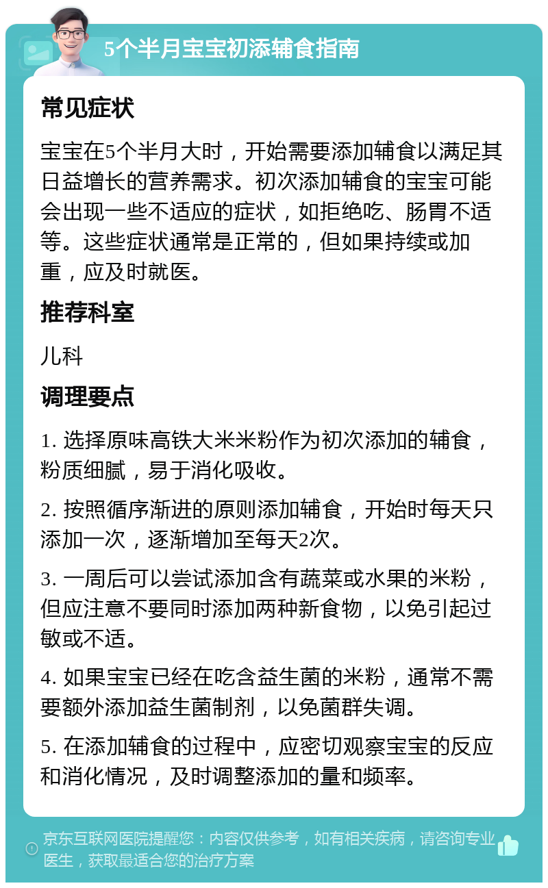 5个半月宝宝初添辅食指南 常见症状 宝宝在5个半月大时，开始需要添加辅食以满足其日益增长的营养需求。初次添加辅食的宝宝可能会出现一些不适应的症状，如拒绝吃、肠胃不适等。这些症状通常是正常的，但如果持续或加重，应及时就医。 推荐科室 儿科 调理要点 1. 选择原味高铁大米米粉作为初次添加的辅食，粉质细腻，易于消化吸收。 2. 按照循序渐进的原则添加辅食，开始时每天只添加一次，逐渐增加至每天2次。 3. 一周后可以尝试添加含有蔬菜或水果的米粉，但应注意不要同时添加两种新食物，以免引起过敏或不适。 4. 如果宝宝已经在吃含益生菌的米粉，通常不需要额外添加益生菌制剂，以免菌群失调。 5. 在添加辅食的过程中，应密切观察宝宝的反应和消化情况，及时调整添加的量和频率。