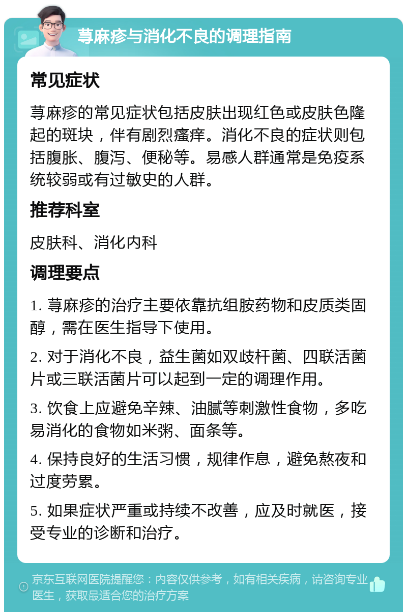 荨麻疹与消化不良的调理指南 常见症状 荨麻疹的常见症状包括皮肤出现红色或皮肤色隆起的斑块，伴有剧烈瘙痒。消化不良的症状则包括腹胀、腹泻、便秘等。易感人群通常是免疫系统较弱或有过敏史的人群。 推荐科室 皮肤科、消化内科 调理要点 1. 荨麻疹的治疗主要依靠抗组胺药物和皮质类固醇，需在医生指导下使用。 2. 对于消化不良，益生菌如双歧杆菌、四联活菌片或三联活菌片可以起到一定的调理作用。 3. 饮食上应避免辛辣、油腻等刺激性食物，多吃易消化的食物如米粥、面条等。 4. 保持良好的生活习惯，规律作息，避免熬夜和过度劳累。 5. 如果症状严重或持续不改善，应及时就医，接受专业的诊断和治疗。