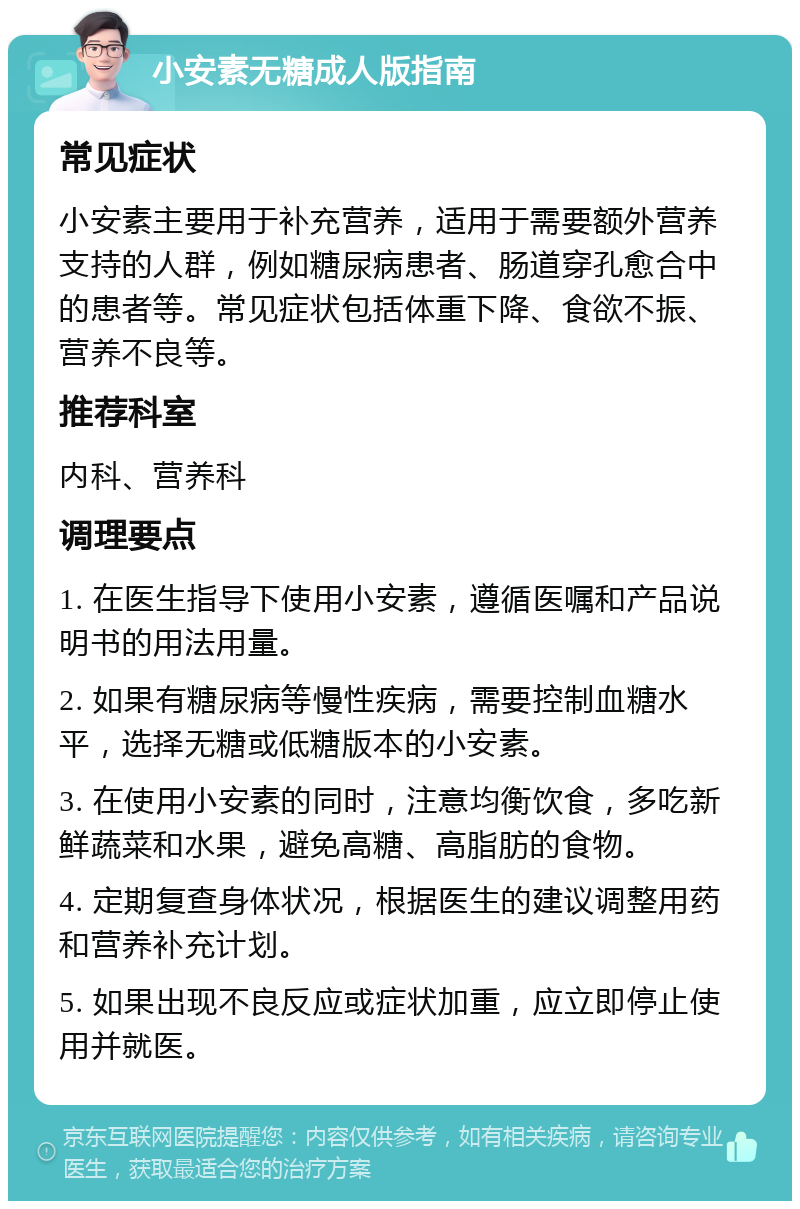 小安素无糖成人版指南 常见症状 小安素主要用于补充营养，适用于需要额外营养支持的人群，例如糖尿病患者、肠道穿孔愈合中的患者等。常见症状包括体重下降、食欲不振、营养不良等。 推荐科室 内科、营养科 调理要点 1. 在医生指导下使用小安素，遵循医嘱和产品说明书的用法用量。 2. 如果有糖尿病等慢性疾病，需要控制血糖水平，选择无糖或低糖版本的小安素。 3. 在使用小安素的同时，注意均衡饮食，多吃新鲜蔬菜和水果，避免高糖、高脂肪的食物。 4. 定期复查身体状况，根据医生的建议调整用药和营养补充计划。 5. 如果出现不良反应或症状加重，应立即停止使用并就医。