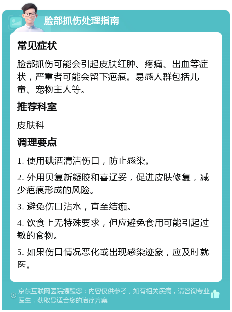 脸部抓伤处理指南 常见症状 脸部抓伤可能会引起皮肤红肿、疼痛、出血等症状，严重者可能会留下疤痕。易感人群包括儿童、宠物主人等。 推荐科室 皮肤科 调理要点 1. 使用碘酒清洁伤口，防止感染。 2. 外用贝复新凝胶和喜辽妥，促进皮肤修复，减少疤痕形成的风险。 3. 避免伤口沾水，直至结痂。 4. 饮食上无特殊要求，但应避免食用可能引起过敏的食物。 5. 如果伤口情况恶化或出现感染迹象，应及时就医。