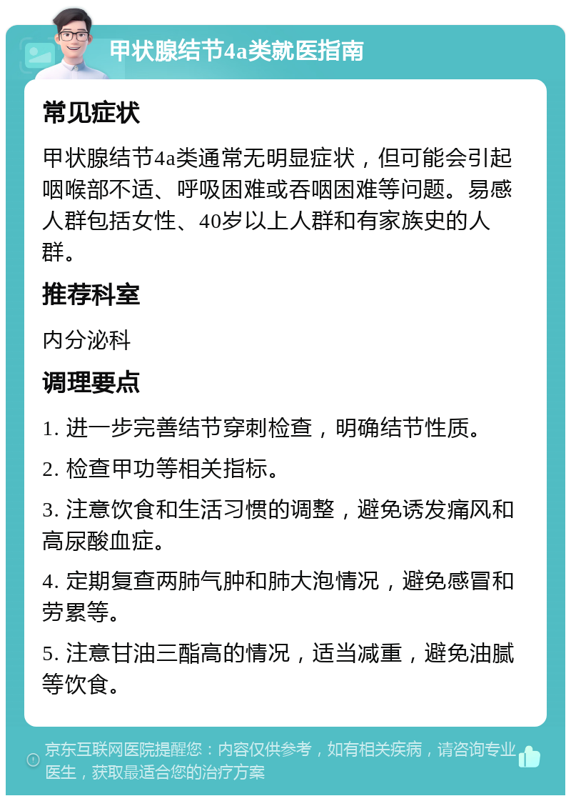 甲状腺结节4a类就医指南 常见症状 甲状腺结节4a类通常无明显症状，但可能会引起咽喉部不适、呼吸困难或吞咽困难等问题。易感人群包括女性、40岁以上人群和有家族史的人群。 推荐科室 内分泌科 调理要点 1. 进一步完善结节穿刺检查，明确结节性质。 2. 检查甲功等相关指标。 3. 注意饮食和生活习惯的调整，避免诱发痛风和高尿酸血症。 4. 定期复查两肺气肿和肺大泡情况，避免感冒和劳累等。 5. 注意甘油三酯高的情况，适当减重，避免油腻等饮食。