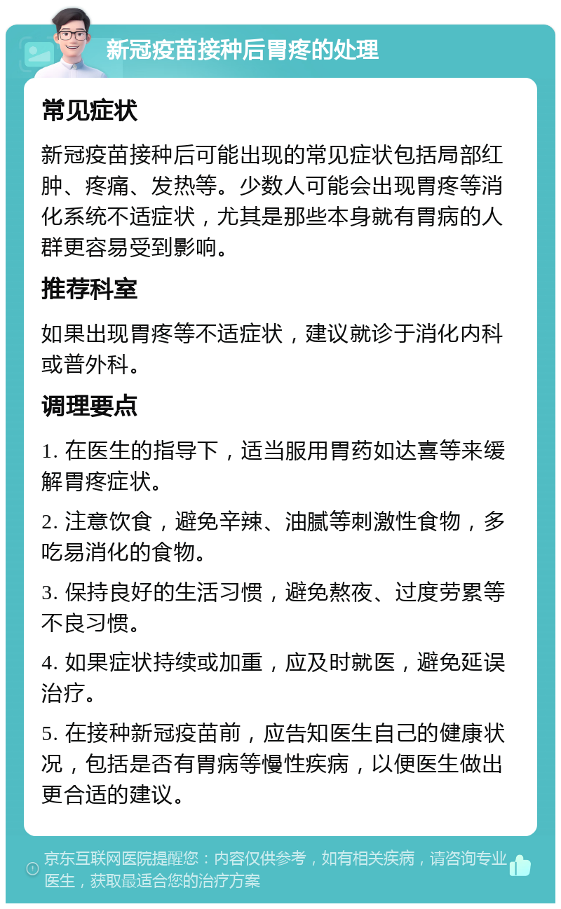 新冠疫苗接种后胃疼的处理 常见症状 新冠疫苗接种后可能出现的常见症状包括局部红肿、疼痛、发热等。少数人可能会出现胃疼等消化系统不适症状，尤其是那些本身就有胃病的人群更容易受到影响。 推荐科室 如果出现胃疼等不适症状，建议就诊于消化内科或普外科。 调理要点 1. 在医生的指导下，适当服用胃药如达喜等来缓解胃疼症状。 2. 注意饮食，避免辛辣、油腻等刺激性食物，多吃易消化的食物。 3. 保持良好的生活习惯，避免熬夜、过度劳累等不良习惯。 4. 如果症状持续或加重，应及时就医，避免延误治疗。 5. 在接种新冠疫苗前，应告知医生自己的健康状况，包括是否有胃病等慢性疾病，以便医生做出更合适的建议。