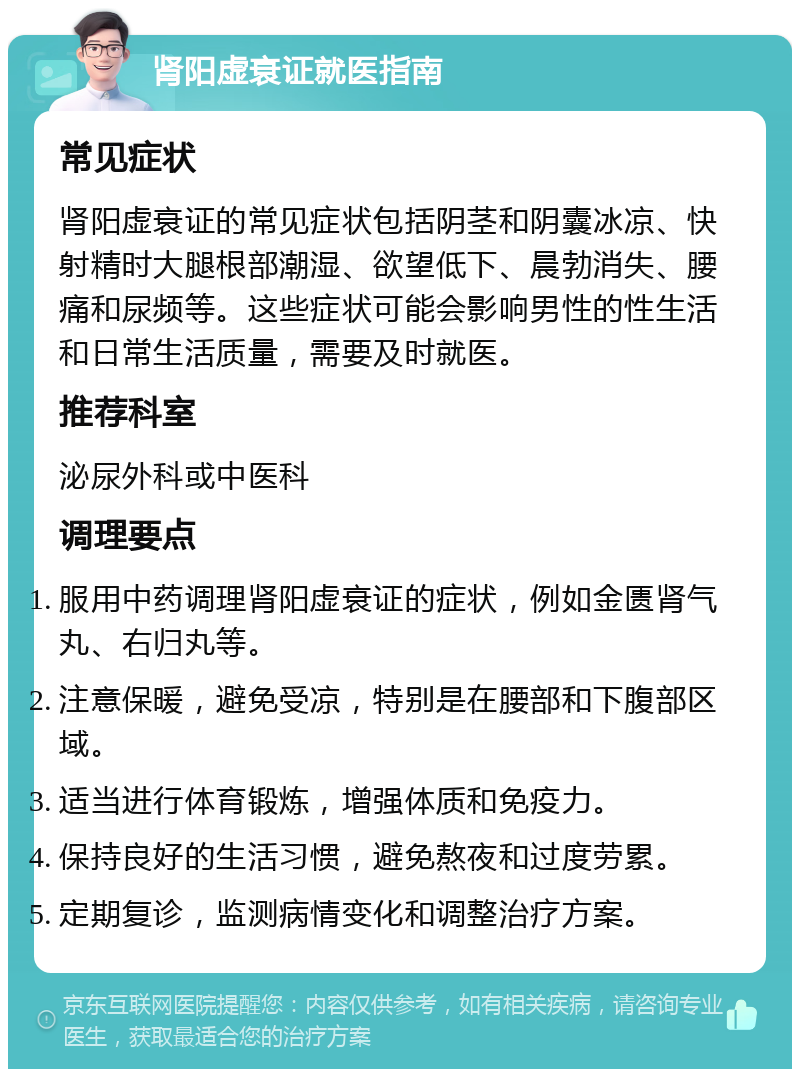 肾阳虚衰证就医指南 常见症状 肾阳虚衰证的常见症状包括阴茎和阴囊冰凉、快射精时大腿根部潮湿、欲望低下、晨勃消失、腰痛和尿频等。这些症状可能会影响男性的性生活和日常生活质量，需要及时就医。 推荐科室 泌尿外科或中医科 调理要点 服用中药调理肾阳虚衰证的症状，例如金匮肾气丸、右归丸等。 注意保暖，避免受凉，特别是在腰部和下腹部区域。 适当进行体育锻炼，增强体质和免疫力。 保持良好的生活习惯，避免熬夜和过度劳累。 定期复诊，监测病情变化和调整治疗方案。