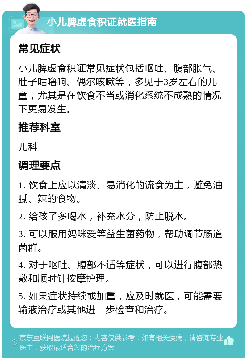 小儿脾虚食积证就医指南 常见症状 小儿脾虚食积证常见症状包括呕吐、腹部胀气、肚子咕噜响、偶尔咳嗽等，多见于3岁左右的儿童，尤其是在饮食不当或消化系统不成熟的情况下更易发生。 推荐科室 儿科 调理要点 1. 饮食上应以清淡、易消化的流食为主，避免油腻、辣的食物。 2. 给孩子多喝水，补充水分，防止脱水。 3. 可以服用妈咪爱等益生菌药物，帮助调节肠道菌群。 4. 对于呕吐、腹部不适等症状，可以进行腹部热敷和顺时针按摩护理。 5. 如果症状持续或加重，应及时就医，可能需要输液治疗或其他进一步检查和治疗。