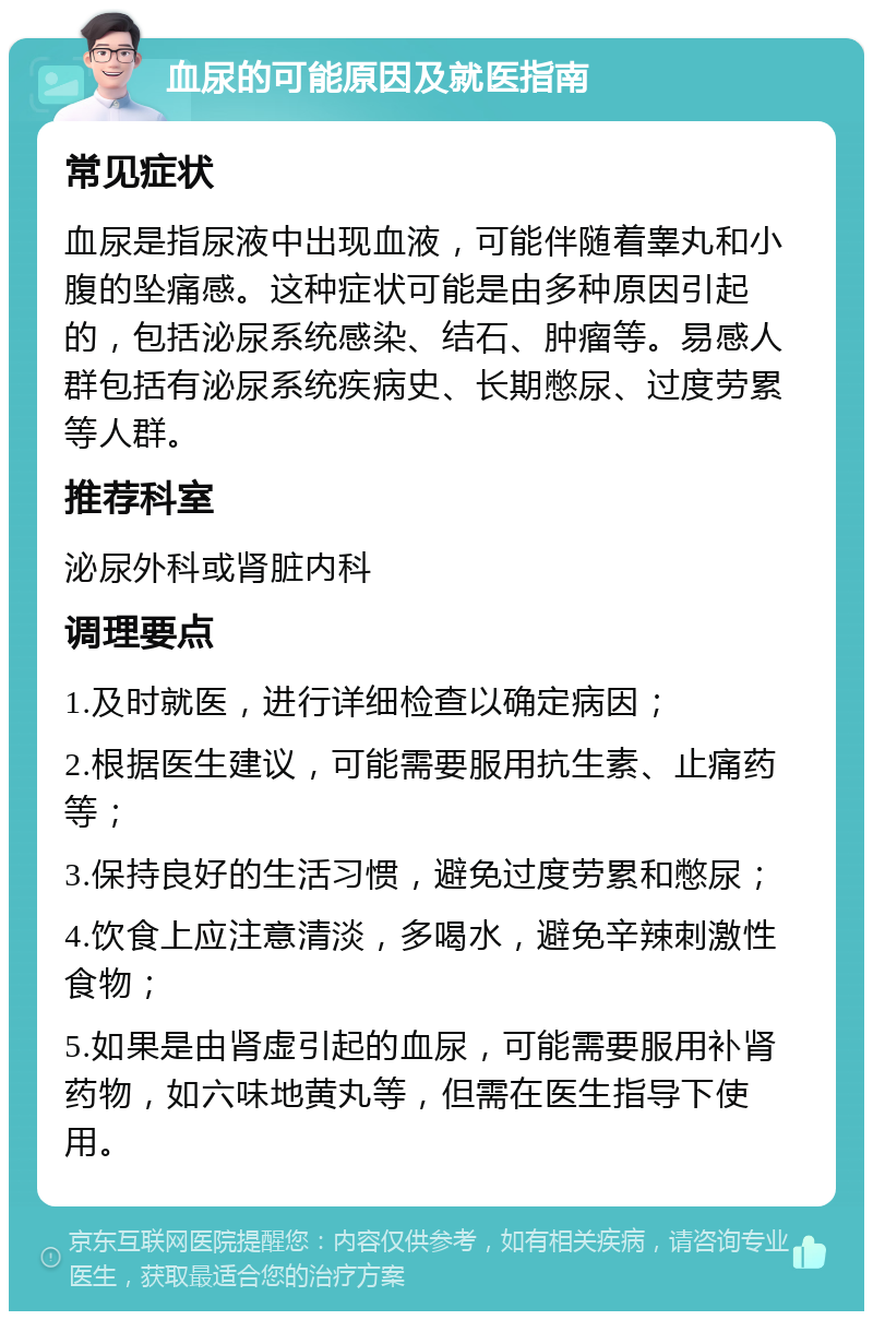 血尿的可能原因及就医指南 常见症状 血尿是指尿液中出现血液，可能伴随着睾丸和小腹的坠痛感。这种症状可能是由多种原因引起的，包括泌尿系统感染、结石、肿瘤等。易感人群包括有泌尿系统疾病史、长期憋尿、过度劳累等人群。 推荐科室 泌尿外科或肾脏内科 调理要点 1.及时就医，进行详细检查以确定病因； 2.根据医生建议，可能需要服用抗生素、止痛药等； 3.保持良好的生活习惯，避免过度劳累和憋尿； 4.饮食上应注意清淡，多喝水，避免辛辣刺激性食物； 5.如果是由肾虚引起的血尿，可能需要服用补肾药物，如六味地黄丸等，但需在医生指导下使用。