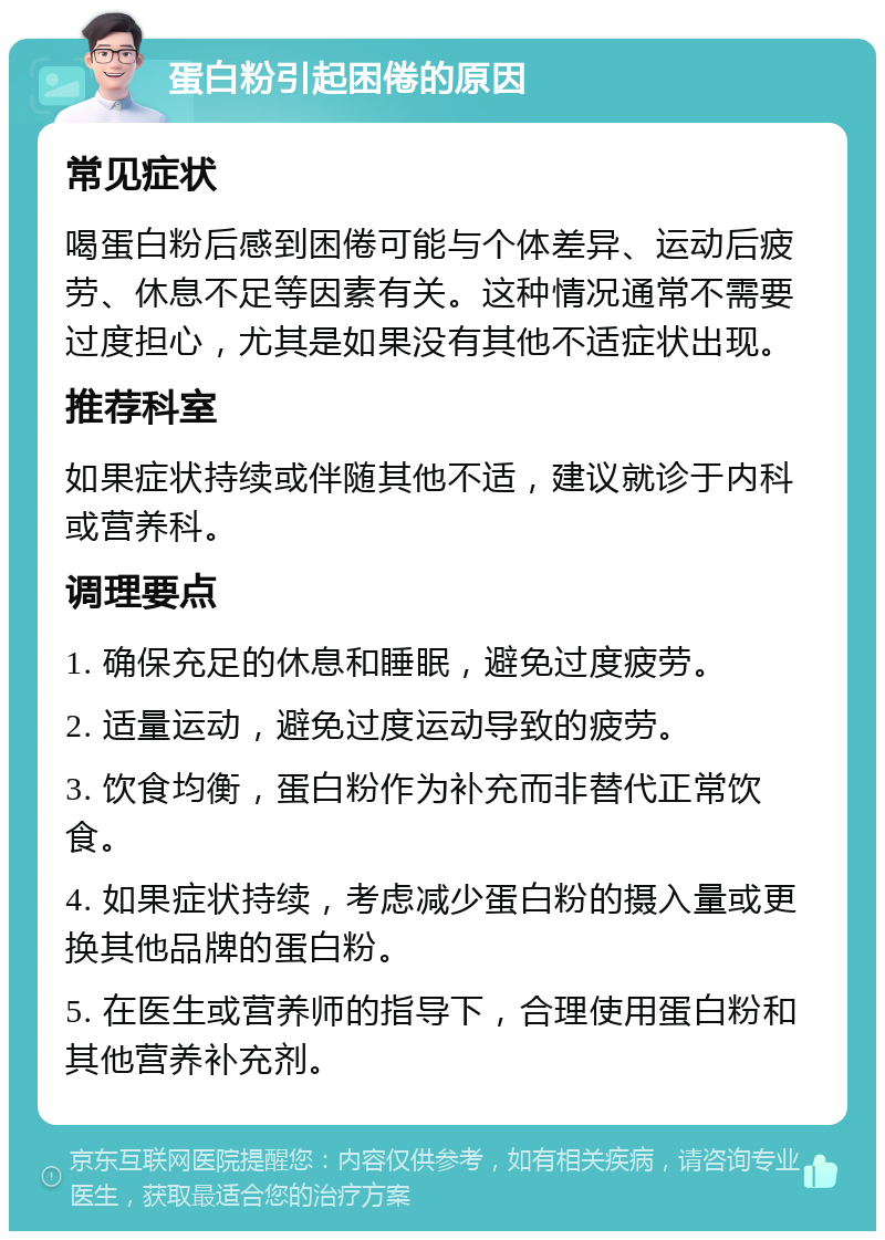 蛋白粉引起困倦的原因 常见症状 喝蛋白粉后感到困倦可能与个体差异、运动后疲劳、休息不足等因素有关。这种情况通常不需要过度担心，尤其是如果没有其他不适症状出现。 推荐科室 如果症状持续或伴随其他不适，建议就诊于内科或营养科。 调理要点 1. 确保充足的休息和睡眠，避免过度疲劳。 2. 适量运动，避免过度运动导致的疲劳。 3. 饮食均衡，蛋白粉作为补充而非替代正常饮食。 4. 如果症状持续，考虑减少蛋白粉的摄入量或更换其他品牌的蛋白粉。 5. 在医生或营养师的指导下，合理使用蛋白粉和其他营养补充剂。