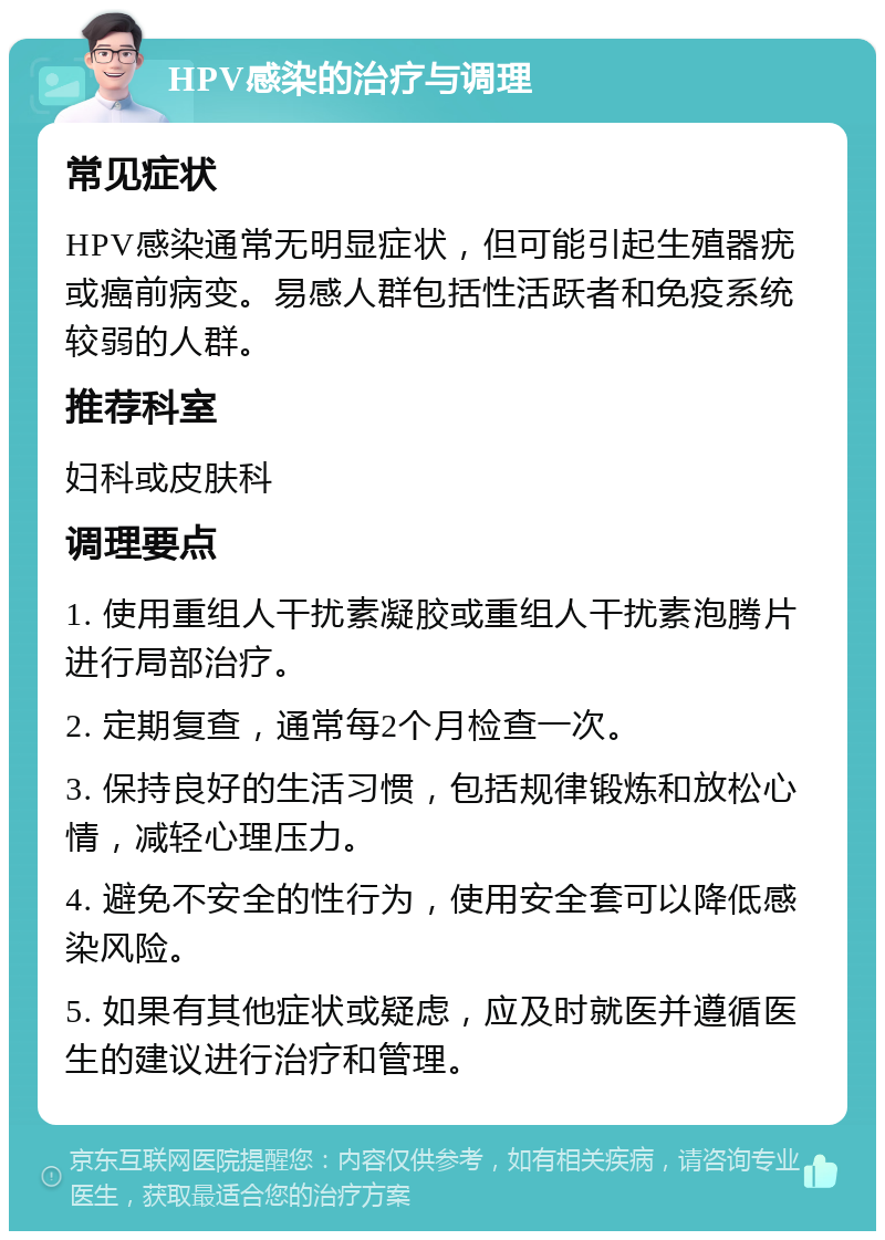 HPV感染的治疗与调理 常见症状 HPV感染通常无明显症状，但可能引起生殖器疣或癌前病变。易感人群包括性活跃者和免疫系统较弱的人群。 推荐科室 妇科或皮肤科 调理要点 1. 使用重组人干扰素凝胶或重组人干扰素泡腾片进行局部治疗。 2. 定期复查，通常每2个月检查一次。 3. 保持良好的生活习惯，包括规律锻炼和放松心情，减轻心理压力。 4. 避免不安全的性行为，使用安全套可以降低感染风险。 5. 如果有其他症状或疑虑，应及时就医并遵循医生的建议进行治疗和管理。