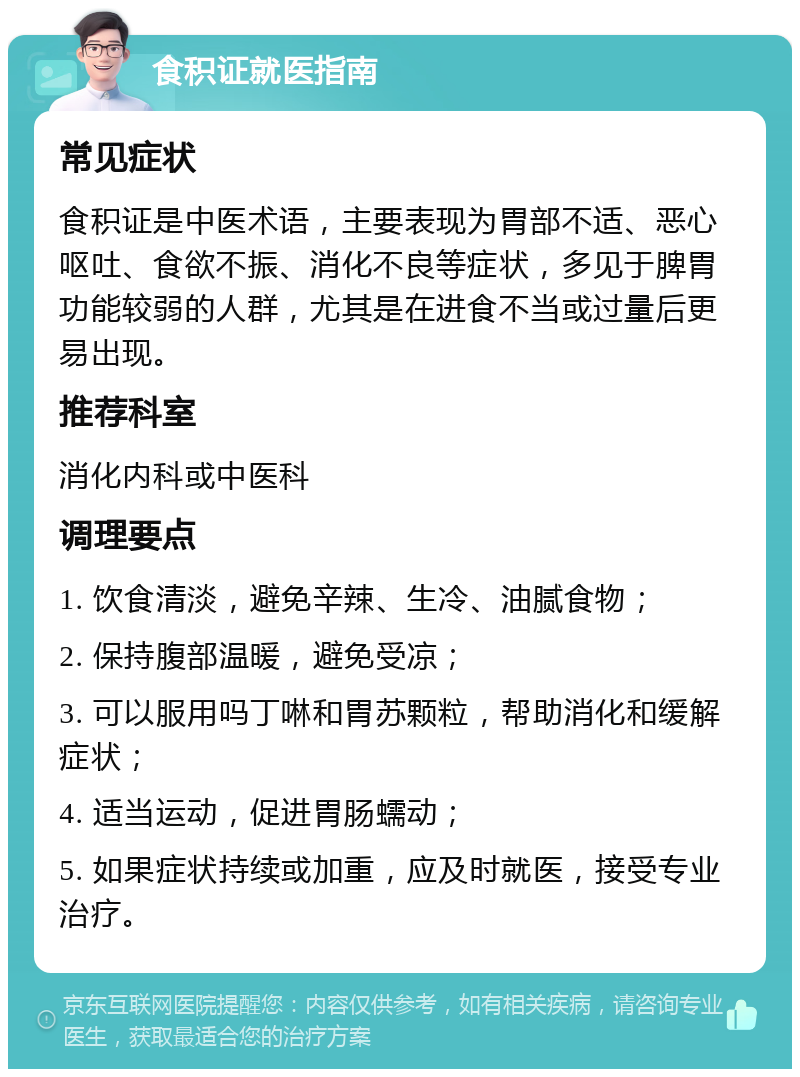 食积证就医指南 常见症状 食积证是中医术语，主要表现为胃部不适、恶心呕吐、食欲不振、消化不良等症状，多见于脾胃功能较弱的人群，尤其是在进食不当或过量后更易出现。 推荐科室 消化内科或中医科 调理要点 1. 饮食清淡，避免辛辣、生冷、油腻食物； 2. 保持腹部温暖，避免受凉； 3. 可以服用吗丁啉和胃苏颗粒，帮助消化和缓解症状； 4. 适当运动，促进胃肠蠕动； 5. 如果症状持续或加重，应及时就医，接受专业治疗。