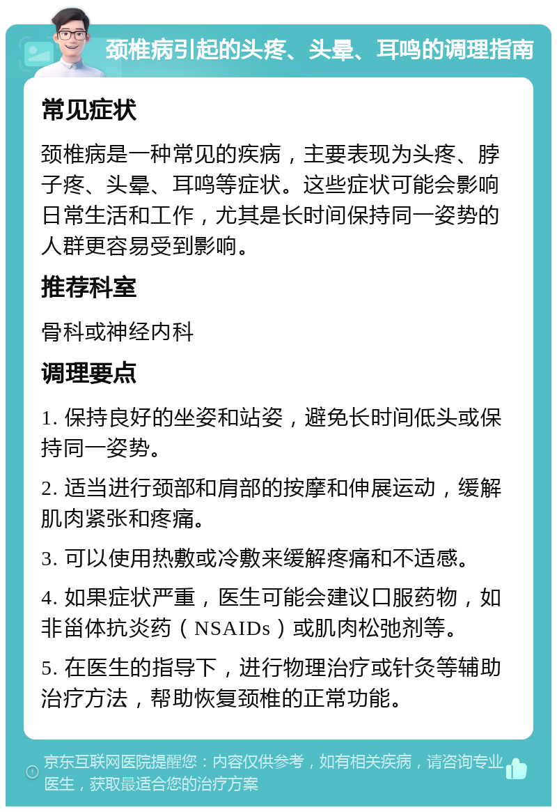 颈椎病引起的头疼、头晕、耳鸣的调理指南 常见症状 颈椎病是一种常见的疾病，主要表现为头疼、脖子疼、头晕、耳鸣等症状。这些症状可能会影响日常生活和工作，尤其是长时间保持同一姿势的人群更容易受到影响。 推荐科室 骨科或神经内科 调理要点 1. 保持良好的坐姿和站姿，避免长时间低头或保持同一姿势。 2. 适当进行颈部和肩部的按摩和伸展运动，缓解肌肉紧张和疼痛。 3. 可以使用热敷或冷敷来缓解疼痛和不适感。 4. 如果症状严重，医生可能会建议口服药物，如非甾体抗炎药（NSAIDs）或肌肉松弛剂等。 5. 在医生的指导下，进行物理治疗或针灸等辅助治疗方法，帮助恢复颈椎的正常功能。