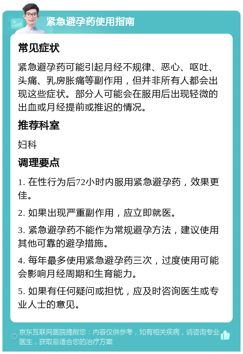 紧急避孕药使用指南 常见症状 紧急避孕药可能引起月经不规律、恶心、呕吐、头痛、乳房胀痛等副作用，但并非所有人都会出现这些症状。部分人可能会在服用后出现轻微的出血或月经提前或推迟的情况。 推荐科室 妇科 调理要点 1. 在性行为后72小时内服用紧急避孕药，效果更佳。 2. 如果出现严重副作用，应立即就医。 3. 紧急避孕药不能作为常规避孕方法，建议使用其他可靠的避孕措施。 4. 每年最多使用紧急避孕药三次，过度使用可能会影响月经周期和生育能力。 5. 如果有任何疑问或担忧，应及时咨询医生或专业人士的意见。