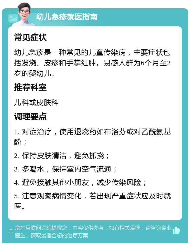 幼儿急疹就医指南 常见症状 幼儿急疹是一种常见的儿童传染病，主要症状包括发烧、皮疹和手掌红肿。易感人群为6个月至2岁的婴幼儿。 推荐科室 儿科或皮肤科 调理要点 1. 对症治疗，使用退烧药如布洛芬或对乙酰氨基酚； 2. 保持皮肤清洁，避免抓挠； 3. 多喝水，保持室内空气流通； 4. 避免接触其他小朋友，减少传染风险； 5. 注意观察病情变化，若出现严重症状应及时就医。