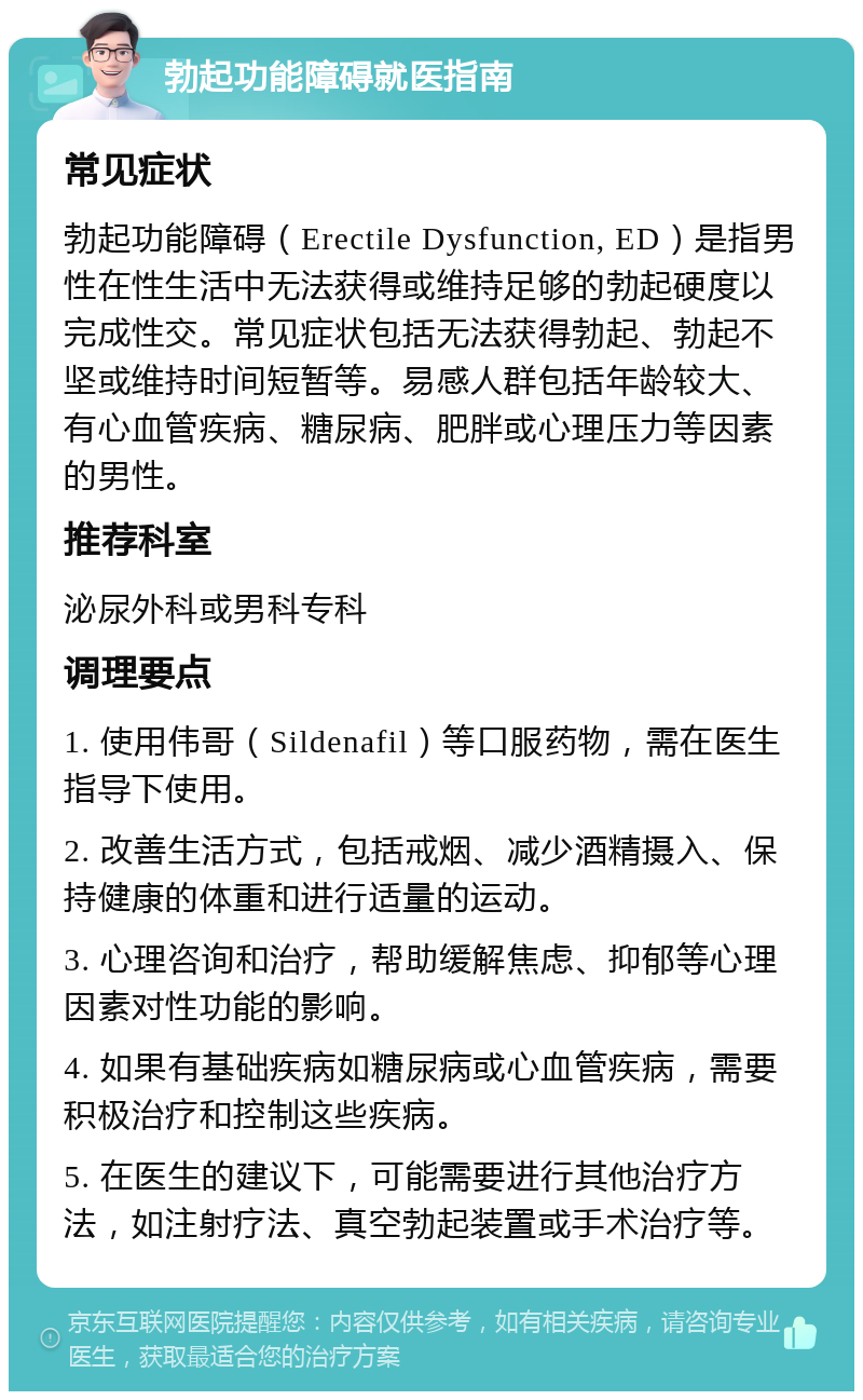 勃起功能障碍就医指南 常见症状 勃起功能障碍（Erectile Dysfunction, ED）是指男性在性生活中无法获得或维持足够的勃起硬度以完成性交。常见症状包括无法获得勃起、勃起不坚或维持时间短暂等。易感人群包括年龄较大、有心血管疾病、糖尿病、肥胖或心理压力等因素的男性。 推荐科室 泌尿外科或男科专科 调理要点 1. 使用伟哥（Sildenafil）等口服药物，需在医生指导下使用。 2. 改善生活方式，包括戒烟、减少酒精摄入、保持健康的体重和进行适量的运动。 3. 心理咨询和治疗，帮助缓解焦虑、抑郁等心理因素对性功能的影响。 4. 如果有基础疾病如糖尿病或心血管疾病，需要积极治疗和控制这些疾病。 5. 在医生的建议下，可能需要进行其他治疗方法，如注射疗法、真空勃起装置或手术治疗等。