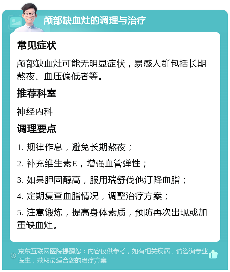 颅部缺血灶的调理与治疗 常见症状 颅部缺血灶可能无明显症状，易感人群包括长期熬夜、血压偏低者等。 推荐科室 神经内科 调理要点 1. 规律作息，避免长期熬夜； 2. 补充维生素E，增强血管弹性； 3. 如果胆固醇高，服用瑞舒伐他汀降血脂； 4. 定期复查血脂情况，调整治疗方案； 5. 注意锻炼，提高身体素质，预防再次出现或加重缺血灶。