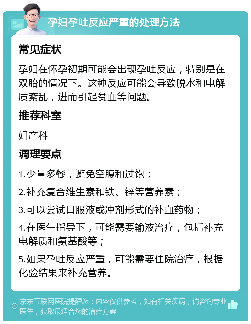 孕妇孕吐反应严重的处理方法 常见症状 孕妇在怀孕初期可能会出现孕吐反应，特别是在双胎的情况下。这种反应可能会导致脱水和电解质紊乱，进而引起贫血等问题。 推荐科室 妇产科 调理要点 1.少量多餐，避免空腹和过饱； 2.补充复合维生素和铁、锌等营养素； 3.可以尝试口服液或冲剂形式的补血药物； 4.在医生指导下，可能需要输液治疗，包括补充电解质和氨基酸等； 5.如果孕吐反应严重，可能需要住院治疗，根据化验结果来补充营养。