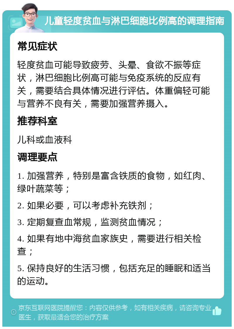 儿童轻度贫血与淋巴细胞比例高的调理指南 常见症状 轻度贫血可能导致疲劳、头晕、食欲不振等症状，淋巴细胞比例高可能与免疫系统的反应有关，需要结合具体情况进行评估。体重偏轻可能与营养不良有关，需要加强营养摄入。 推荐科室 儿科或血液科 调理要点 1. 加强营养，特别是富含铁质的食物，如红肉、绿叶蔬菜等； 2. 如果必要，可以考虑补充铁剂； 3. 定期复查血常规，监测贫血情况； 4. 如果有地中海贫血家族史，需要进行相关检查； 5. 保持良好的生活习惯，包括充足的睡眠和适当的运动。