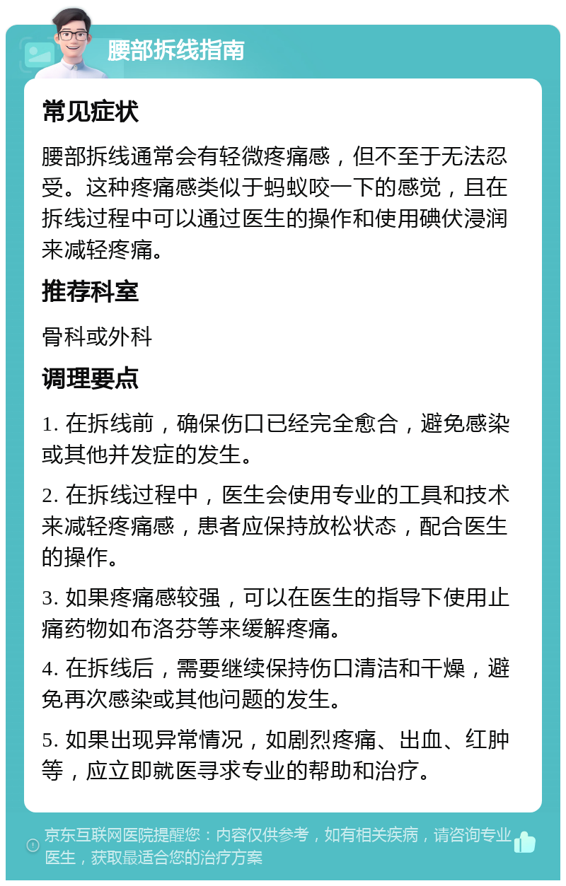 腰部拆线指南 常见症状 腰部拆线通常会有轻微疼痛感，但不至于无法忍受。这种疼痛感类似于蚂蚁咬一下的感觉，且在拆线过程中可以通过医生的操作和使用碘伏浸润来减轻疼痛。 推荐科室 骨科或外科 调理要点 1. 在拆线前，确保伤口已经完全愈合，避免感染或其他并发症的发生。 2. 在拆线过程中，医生会使用专业的工具和技术来减轻疼痛感，患者应保持放松状态，配合医生的操作。 3. 如果疼痛感较强，可以在医生的指导下使用止痛药物如布洛芬等来缓解疼痛。 4. 在拆线后，需要继续保持伤口清洁和干燥，避免再次感染或其他问题的发生。 5. 如果出现异常情况，如剧烈疼痛、出血、红肿等，应立即就医寻求专业的帮助和治疗。