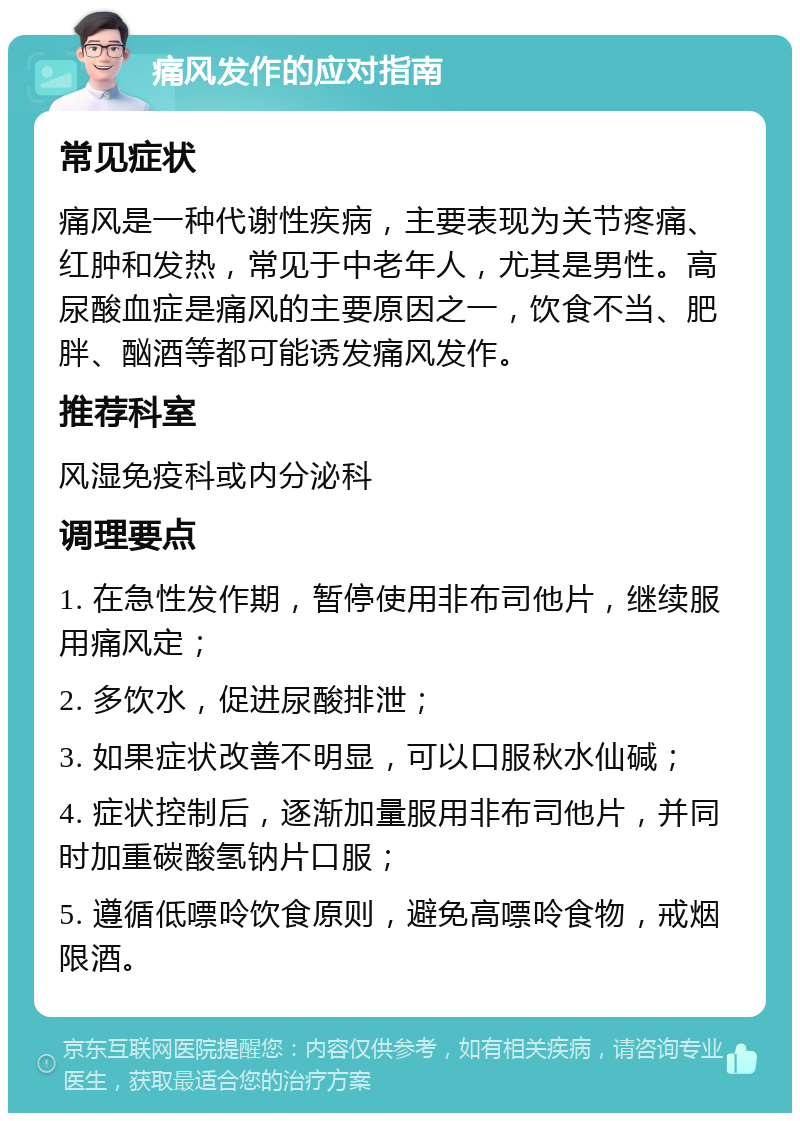 痛风发作的应对指南 常见症状 痛风是一种代谢性疾病，主要表现为关节疼痛、红肿和发热，常见于中老年人，尤其是男性。高尿酸血症是痛风的主要原因之一，饮食不当、肥胖、酗酒等都可能诱发痛风发作。 推荐科室 风湿免疫科或内分泌科 调理要点 1. 在急性发作期，暂停使用非布司他片，继续服用痛风定； 2. 多饮水，促进尿酸排泄； 3. 如果症状改善不明显，可以口服秋水仙碱； 4. 症状控制后，逐渐加量服用非布司他片，并同时加重碳酸氢钠片口服； 5. 遵循低嘌呤饮食原则，避免高嘌呤食物，戒烟限酒。