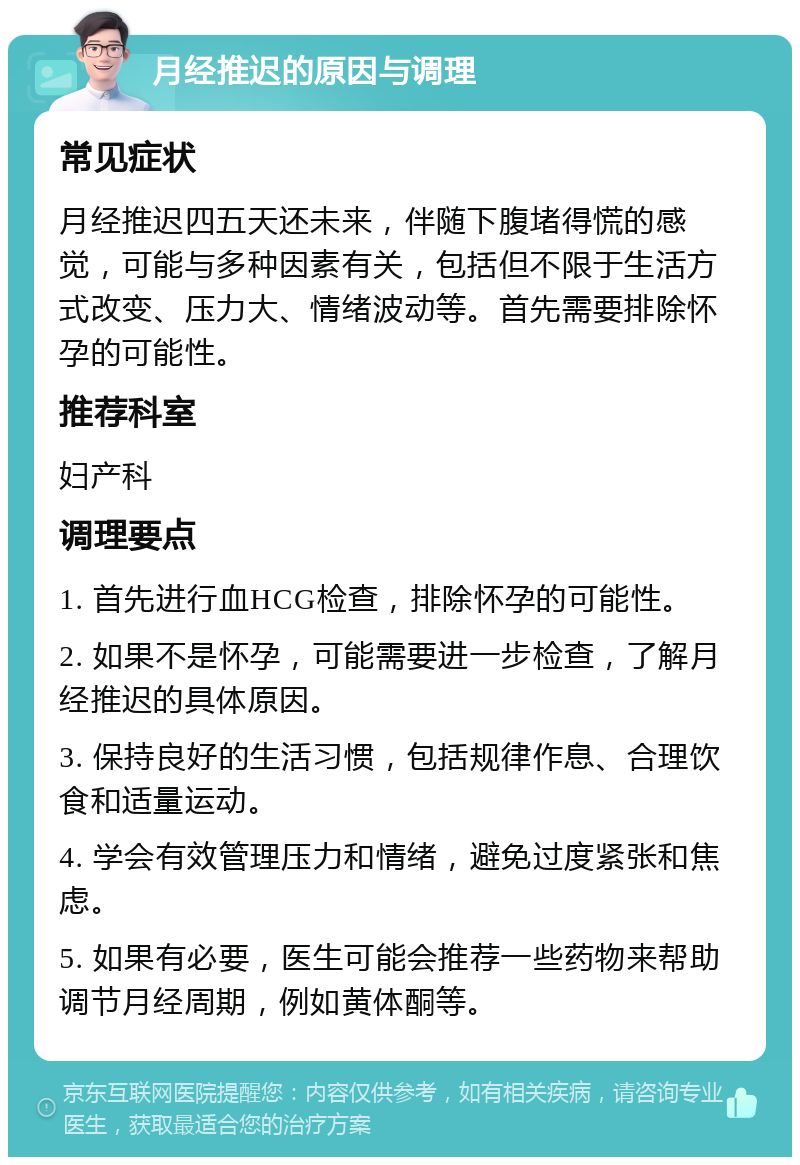 月经推迟的原因与调理 常见症状 月经推迟四五天还未来，伴随下腹堵得慌的感觉，可能与多种因素有关，包括但不限于生活方式改变、压力大、情绪波动等。首先需要排除怀孕的可能性。 推荐科室 妇产科 调理要点 1. 首先进行血HCG检查，排除怀孕的可能性。 2. 如果不是怀孕，可能需要进一步检查，了解月经推迟的具体原因。 3. 保持良好的生活习惯，包括规律作息、合理饮食和适量运动。 4. 学会有效管理压力和情绪，避免过度紧张和焦虑。 5. 如果有必要，医生可能会推荐一些药物来帮助调节月经周期，例如黄体酮等。